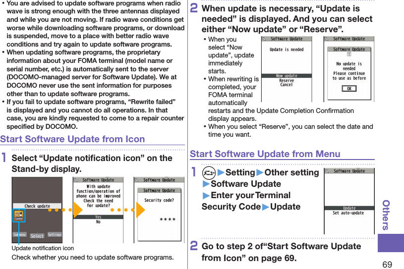 69Others ⿠You are advised to update software programs when radio wave is strong enough with the three antennas displayed and while you are not moving. If radio wave conditions get worse while downloading software programs, or download is suspended, move to a place with better radio wave conditions and try again to update software programs. ⿠When updating software programs, the proprietary information about your FOMA terminal (model name or serial number, etc.) is automatically sent to the server (DOCOMO-managed server for Software Update). We at DOCOMO never use the sent information for purposes other than to update software programs. ⿠If you fail to update software programs, “Rewrite failed” is displayed and you cannot do all operations. In that case, you are kindly requested to come to a repair counter speciﬁed by DOCOMO.Start Software Update from Icon1Select “Update notiﬁcation icon” on the Stand-by display.Update notiﬁcation iconCheck whether you need to update software programs.2When update is necessary, “Update is needed” is displayed. And you can select either “Now update” or “Reserve”. ⿠When you select “Now update”, update immediately starts. ⿠When rewriting is completed, your FOMA terminal automatically restarts and the Update Completion Conﬁrmation display appears. ⿠When you select “Reserve”, you can select the date and time you want.Start Software Update from Menu1m▶Setting▶Other setting▶Software Update▶Enter your Terminal Security Code▶Update2Go to step 2 of“Start Software Update from Icon” on page 69.