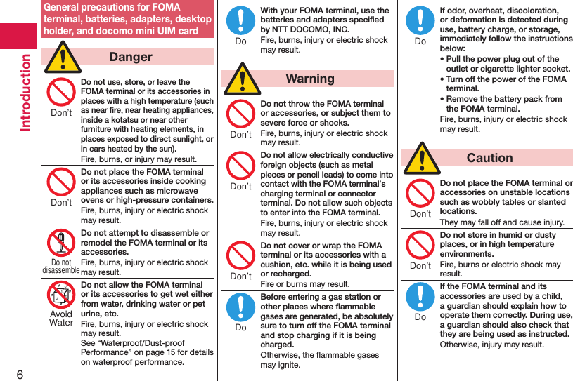 6IntroductionGeneral precautions for FOMA terminal, batteries, adapters, desktop holder, and docomo mini UIM card  DangerDo not use, store, or leave the FOMA terminal or its accessories in places with a high temperature (such as near ﬁre, near heating appliances, inside a kotatsu or near other furniture with heating elements, in places exposed to direct sunlight, or in cars heated by the sun).Fire, burns, or injury may result.Do not place the FOMA terminal or its accessories inside cooking appliances such as microwave ovens or high-pressure containers.Fire, burns, injury or electric shock may result.Do not attempt to disassemble or remodel the FOMA terminal or its accessories.Fire, burns, injury or electric shock may result.Do not allow the FOMA terminal or its accessories to get wet either from water, drinking water or pet urine, etc.Fire, burns, injury or electric shock may result. See “Waterproof/Dust-proof Performance” on page 15 for details on waterproof performance.With your FOMA terminal, use the batteries and adapters speciﬁed by NTT DOCOMO, INC.Fire, burns, injury or electric shock may result.  WarningDo not throw the FOMA terminal or accessories, or subject them to severe force or shocks.Fire, burns, injury or electric shock may result.Do not allow electrically conductive foreign objects (such as metal pieces or pencil leads) to come into contact with the FOMA terminal’s charging terminal or connector terminal. Do not allow such objects to enter into the FOMA terminal.Fire, burns, injury or electric shock may result.Do not cover or wrap the FOMA terminal or its accessories with a cushion, etc. while it is being used or recharged.Fire or burns may result.Before entering a gas station or other places where ﬂammable gases are generated, be absolutely sure to turn off the FOMA terminal and stop charging if it is being charged.Otherwise, the ﬂammable gases may ignite. If odor, overheat, discoloration, or deformation is detected during use, battery charge, or storage, immediately follow the instructions below:• Pull the power plug out of the outlet or cigarette lighter socket.• Turn off the power of the FOMA terminal.• Remove the battery pack from the FOMA terminal.Fire, burns, injury or electric shock may result.  CautionDo not place the FOMA terminal or accessories on unstable locations such as wobbly tables or slanted locations.They may fall off and cause injury.Do not store in humid or dusty places, or in high temperature environments.Fire, burns or electric shock may result.If the FOMA terminal and its accessories are used by a child, a guardian should explain how to operate them correctly. During use, a guardian should also check that they are being used as instructed.Otherwise, injury may result.Don’tDon’tDo notdisassembleAvoidWaterDoDon’tDon’tDon’tDoDoDon’tDon’tDo