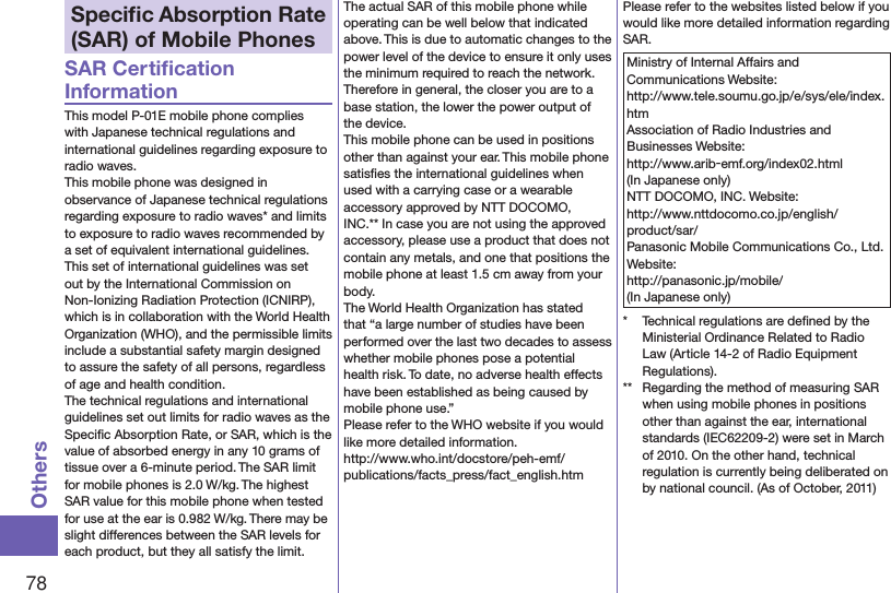 78OthersSpeciﬁc Absorption Rate (SAR) of Mobile PhonesSAR Certiﬁcation InformationThis model P-01E mobile phone complies with Japanese technical regulations and international guidelines regarding exposure to radio waves.This mobile phone was designed in observance of Japanese technical regulations regarding exposure to radio waves* and limits to exposure to radio waves recommended by a set of equivalent international guidelines. This set of international guidelines was set out by the International Commission on Non-Ionizing Radiation Protection (ICNIRP), which is in collaboration with the World Health Organization (WHO), and the permissible limits include a substantial safety margin designed to assure the safety of all persons, regardless of age and health condition.The technical regulations and international guidelines set out limits for radio waves as the Speciﬁc Absorption Rate, or SAR, which is the value of absorbed energy in any 10 grams of tissue over a 6-minute period. The SAR limit for mobile phones is 2.0 W/kg. The highest SAR value for this mobile phone when tested for use at the ear is 0.982 W/kg. There may be slight differences between the SAR levels for each product, but they all satisfy the limit.The actual SAR of this mobile phone while operating can be well below that indicated above. This is due to automatic changes to the power level of the device to ensure it only uses the minimum required to reach the network. Therefore in general, the closer you are to a base station, the lower the power output of the device.This mobile phone can be used in positions other than against your ear. This mobile phone satisﬁes the international guidelines when used with a carrying case or a wearable accessory approved by NTT DOCOMO, INC.** In case you are not using the approved accessory, please use a product that does not contain any metals, and one that positions the mobile phone at least 1.5 cm away from your body.The World Health Organization has stated that “a large number of studies have been performed over the last two decades to assess whether mobile phones pose a potential health risk. To date, no adverse health effects have been established as being caused by mobile phone use.”Please refer to the WHO website if you would like more detailed information. (http://www.who.int/docstore/peh-emf/publications/facts_press/fact_english.htm)Please refer to the websites listed below if you would like more detailed information regarding SAR.Ministry of Internal Affairs and Communications Website: (http://www.tele.soumu.go.jp/e/sys/ele/index.htm)Association of Radio Industries and Businesses Website: (http://www.arib-emf.org/index02.html)(In Japanese only)NTT DOCOMO, INC. Website: (http://www.nttdocomo.co.jp/english/product/sar/)Panasonic Mobile Communications Co., Ltd. Website: (http://panasonic.jp/mobile/)(In Japanese only)*  Technical regulations are deﬁned by the Ministerial Ordinance Related to Radio Law (Article 14-2 of Radio Equipment Regulations).**  Regarding the method of measuring SAR when using mobile phones in positions other than against the ear, international standards (IEC62209-2) were set in March of 2010. On the other hand, technical regulation is currently being deliberated on by national council. (As of October, 2011)