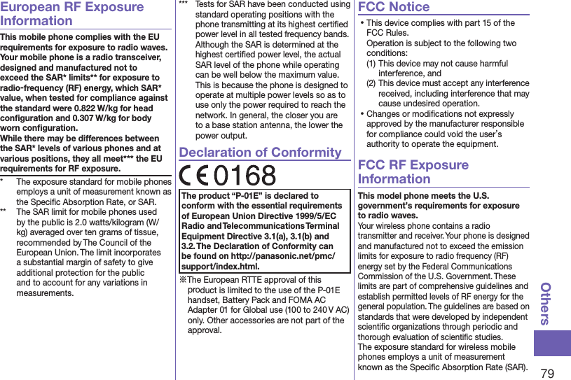 79OthersEuropean RF Exposure InformationThis mobile phone complies with the EU requirements for exposure to radio waves. Your mobile phone is a radio transceiver, designed and manufactured not to exceed the SAR* limits** for exposure to radio-frequency (RF) energy, which SAR* value, when tested for compliance against the standard were 0.822 W/kg for head conﬁguration and 0.307 W/kg for body worn conﬁguration. While there may be differences between the SAR* levels of various phones and at various positions, they all meet*** the EU requirements for RF exposure.*  The exposure standard for mobile phones employs a unit of measurement known as the Speciﬁc Absorption Rate, or SAR.**  The SAR limit for mobile phones used by the public is 2.0 watts/kilogram (W/kg) averaged over ten grams of tissue, recommended by The Council of the European Union. The limit incorporates a substantial margin of safety to give additional protection for the public and to account for any variations in measurements.***  Tests for SAR have been conducted using standard operating positions with the phone transmitting at its highest certiﬁed power level in all tested frequency bands. Although the SAR is determined at the highest certiﬁed power level, the actual SAR level of the phone while operating can be well below the maximum value. This is because the phone is designed to operate at multiple power levels so as to use only the power required to reach the network. In general, the closer you are to a base station antenna, the lower the power output.Declaration of ConformityThe product “P-01E” is declared to conform with the essential requirements of European Union Directive 1999/5/EC Radio and Telecommunications Terminal Equipment Directive 3.1(a), 3.1(b) and 3.2. The Declaration of Conformity can be found on (http://panasonic.net/pmc/support/index.html).※The European RTTE approval of this product is limited to the use of the P-01E handset, Battery Pack and FOMA AC Adapter 01 for Global use (100 to 240 V AC) only. Other accessories are not part of the approval.FCC Notice⿠This device complies with part 15 of the FCC Rules. Operation is subject to the following two conditions:(1) This device may not cause harmful interference, and(2) This device must accept any interference received, including interference that may cause undesired operation.⿠Changes or modiﬁcations not expressly approved by the manufacturer responsible for compliance could void the user’s authority to operate the equipment.FCC RF Exposure InformationThis model phone meets the U.S. government’s requirements for exposure to radio waves.Your wireless phone contains a radio transmitter and receiver. Your phone is designed and manufactured not to exceed the emission limits for exposure to radio frequency (RF) energy set by the Federal Communications Commission of the U.S. Government. These limits are part of comprehensive guidelines and establish permitted levels of RF energy for the general population. The guidelines are based on standards that were developed by independent scientiﬁc organizations through periodic and thorough evaluation of scientiﬁc studies.The exposure standard for wireless mobile phones employs a unit of measurement known as the Speciﬁc Absorption Rate (SAR). 