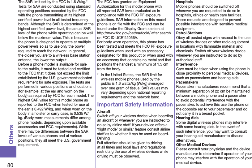 80OthersThe SAR limit set by the FCC is 1.6 W/kg.* Tests for SAR are conducted using standard operating positions accepted by the FCC with the phone transmitting at its highest certiﬁed power level in all tested frequency bands. Although the SAR is determined at the highest certiﬁed power level, the actual SAR level of the phone while operating can be well below the maximum value. This is because the phone is designed to operate at multiple power levels so as to use only the power required to reach the network. In general, the closer you are to a wireless base station antenna, the lower the output.Before a phone model is available for sale to the public, it must be tested and certiﬁed to the FCC that it does not exceed the limit established by the U.S. government-adopted requirement for safe exposure. The tests are performed in various positions and locations (for example, at the ear and worn on the body) as required by FCC for each model. The highest SAR value for this model phone as reported to the FCC when tested for use at the ear is 0.492 W/kg, and when worn on the body in a holster or carry case, is 0.535 W/kg. (Body-worn measurements differ among phone models, depending upon available accessories and FCC requirements). While there may be differences between the SAR levels of various phones and at various positions, they all meet the U.S. government requirement.The FCC has granted an Equipment Authorization for this model phone with all reported SAR levels evaluated as in compliance with the FCC RF exposure guidelines. SAR information on this model phone is on ﬁle with the FCC and can be found under the Display Grant section at (http://www.fcc.gov/oet/ea/fccid/) after search on FCC ID UCE112056A.For body worn operation, this phone has been tested and meets the FCC RF exposure guidelines when used with an accessory designated for this product or when used with an accessory that contains no metal and that positions the handset a minimum of 1.5 cm from the body.*  In the United States, the SAR limit for wireless mobile phones used by the public is 1.6 watts/kg (W/kg) averaged over one gram of tissue. SAR values may vary depending upon national reporting requirements and the network band.Important Safety InformationAircraftSwitch off your wireless device when boarding an aircraft or whenever you are instructed to do so by airline staff. If your device offers a ‘ﬂight mode’ or similar feature consult airline staff as to whether it can be used on board.DrivingFull attention should be given to driving at all times and local laws and regulations restricting the use of wireless devices while driving must be observed.HospitalsMobile phones should be switched off wherever you are requested to do so in hospitals, clinics or health care facilities. These requests are designed to prevent possible interference with sensitive medical equipment.Petrol StationsObey all posted signs with respect to the use of wireless devices or other radio equipment in locations with ﬂammable material and chemicals. Switch off your wireless device whenever you are instructed to do so by authorized staff.InterferenceCare must be taken when using the phone in close proximity to personal medical devices, such as pacemakers and hearing aids.PacemakersPacemaker manufacturers recommend that a minimum separation of 22 cm be maintained between a mobile phone and a pacemaker to avoid potential interference with the pacemaker. To achieve this use the phone on the opposite ear to your pacemaker and do not carry it in a breast pocket.Hearing AidsSome digital wireless phones may interfere with some hearing aids. In the event of such interference, you may want to consult your hearing aid manufacturer to discuss alternatives.Other Medical DevicesPlease consult your physician and the device manufacturer to determine if operation of your phone may interfere with the operation of your medical device.