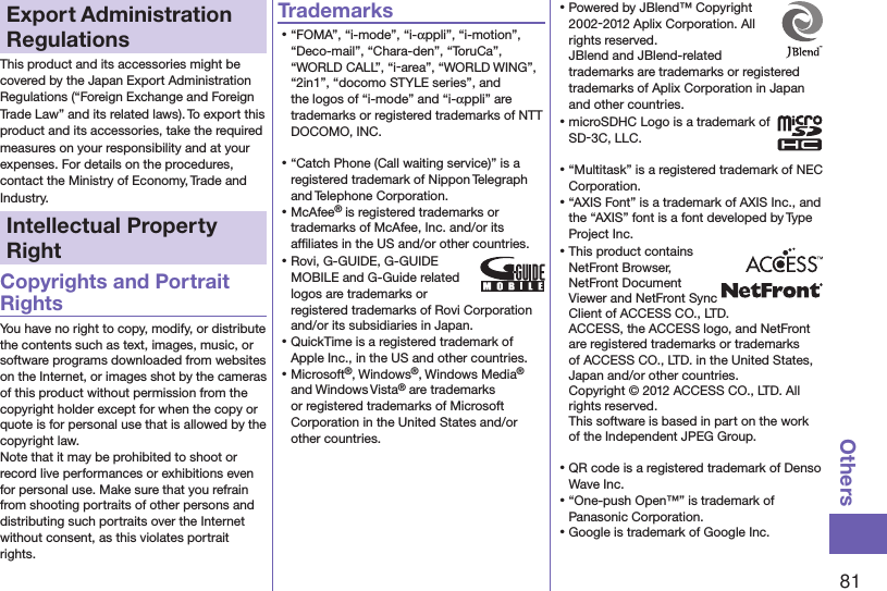 81OthersExport Administration RegulationsThis product and its accessories might be covered by the Japan Export Administration Regulations (“Foreign Exchange and Foreign Trade Law” and its related laws). To export this product and its accessories, take the required measures on your responsibility and at your expenses. For details on the procedures, contact the Ministry of Economy, Trade and Industry.Intellectual Property RightCopyrights and Portrait RightsYou have no right to copy, modify, or distribute the contents such as text, images, music, or software programs downloaded from websites on the Internet, or images shot by the cameras of this product without permission from the copyright holder except for when the copy or quote is for personal use that is allowed by the copyright law.Note that it may be prohibited to shoot or record live performances or exhibitions even for personal use. Make sure that you refrain from shooting portraits of other persons and distributing such portraits over the Internet without consent, as this violates portrait rights.Trademarks⿠“FOMA”, “i-mode”, “i-αppli”, “i-motion”, “Deco-mail”, “Chara-den”, “ToruCa”, “WORLD CALL”, “i-area”, “WORLD WING”, “2in1”, “docomo STYLE series”, and the logos of “i-mode” and “i-αppli” are trademarks or registered trademarks of NTT DOCOMO, INC.⿠“Catch Phone (Call waiting service)” is a registered trademark of Nippon Telegraph and Telephone Corporation.⿠McAfee® is registered trademarks or trademarks of McAfee, Inc. and/or its afﬁliates in the US and/or other countries.⿠Rovi, G-GUIDE, G-GUIDE MOBILE and G-Guide related logos are trademarks or registered trademarks of Rovi Corporation and/or its subsidiaries in Japan.⿠QuickTime is a registered trademark of Apple Inc., in the US and other countries.⿠Microsoft®, Windows®, Windows Media® and Windows Vista® are trademarks or registered trademarks of Microsoft Corporation in the United States and/or other countries.⿠Powered by JBlend™ Copyright 2002-2012 Aplix Corporation. All rights reserved. JBlend and JBlend-related trademarks are trademarks or registered trademarks of Aplix Corporation in Japan and other countries.⿠microSDHC Logo is a trademark of SD-3C, LLC.⿠“Multitask” is a registered trademark of NEC Corporation.⿠“AXIS Font” is a trademark of AXIS Inc., and the “AXIS” font is a font developed by Type Project Inc.⿠This product contains NetFront Browser, NetFront Document  Viewer and NetFront Sync Client of ACCESS CO., LTD. ACCESS, the ACCESS logo, and NetFront are registered trademarks or trademarks of ACCESS CO., LTD. in the United States, Japan and/or other countries. Copyright © 2012 ACCESS CO., LTD. All rights reserved. This software is based in part on the work of the Independent JPEG Group.⿠QR code is a registered trademark of Denso Wave Inc.⿠“One-push Open™” is trademark of Panasonic Corporation.⿠Google is trademark of Google Inc.