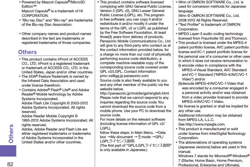 82Others⿠Powered by Mascot Capsule®/Micro3D Edition™Mascot Capsule® is a trademark of HI CORPORATION.⿠“Blu-ray Disc” and “Blu-ray” are trademarks of the Blu-ray Disc Association.⿠Other company names and product names described in the text are trademarks or registered trademarks of those companies.Others⿠This product contains IrFront of ACCESS CO., LTD. IrFront is a registered trademark or trademark of ACCESS CO., LTD. in the United States, Japan and/or other countries.⿠The IrDA® Feature Trademark is owned by the Infrared Data Association and used under license therefrom.⿠Contains Adobe® Flash® Lite® and Adobe Reader® Mobile technology by Adobe Systems Incorporated. Adobe Flash Lite Copyright © 2003-2012 Adobe Systems Incorporated. All rights reserved. Adobe Reader Mobile Copyright © 1993-2012 Adobe Systems Incorporated. All rights reserved. Adobe, Adobe Reader and Flash Lite are either registered trademarks or trademarks of Adobe Systems Incorporated in the United States and/or other countries.⿠This product contains software licensed complying with GNU General Public License, Version 2 (GPL v2), GNU Lesser General Public License (LGPL), etc. The program is free software; you can copy it and/or redistribute it and/or modify it under the terms of the GPL v2 or LGPL as published by the Free Software Foundation. At least three(3) years from delivery of products, Panasonic Mobile Communications Co., Ltd will give to any third party who contact us at the contact information provided below, for a charge no more than our cost of physically performing source code distribution, a complete machine-readable copy of the corresponding source code covered under GPL v2/LGPL. Contact Information pmc-cs@gg.jp.panasonic.comSource code is also freely available to you and any other member of the public via the website below.  http://panasonic.jp/mobile/gpl/english.html Please note that we cannot respond to any inquiries regarding the source code. You cannot download the source code from a mobile phone. Use your PC to download the source code.  For more details on the relevant software (including license information of GPL v2/LGPL),  follow these steps: in Main Menu, →Data box →My document →imode →GPL/LGPLライセンス説明.  (The ﬁrst part of “GPL/LGPLライセンス説明” is only available in Japanese.)⿠iWnn of OMRON SOFTWARE Co., Ltd. is used for conversion methods for Japanese language. iWnn © OMRON SOFTWARE Co., Ltd. 2008-2012 All Rights Reserved. ⿠“Text Proﬁler” is trademark of OMRON Corporation.⿠MPEG Layer-3 audio coding technology licensed from Fraunhofer IIS and Thomson.⿠This product is licensed under the MPEG-4 patent portfolio license, AVC patent portfolio license and VC-1 patent portfolio license for the personal use of a consumer or other uses in which it does not receive remuneration to(i) encode video in compliance with the MPEG-4 Visual Standard, AVC Standard and VC-1 Standard (“MPEG-4/AVC/VC-1 Video”) and/or(ii) decode MPEG-4/AVC/VC-1 Video that was encoded by a consumer engaged in a personal activity and/or was obtained from a video provider licensed to provide MPEG-4/AVC/VC-1 Video.No license is granted or shall be implied for any other use.Additional information may be obtained from MPEG LA, L.L.C. See (http://www.mpegla.com).⿠This product is manufactured or sold under license from InterDigital Technology Corporation.⿠The abbreviations of operating systems (Japanese versions) below are used in this manual.Windows 7 stands for Microsoft® Windows® 7 (Starter, Home Basic, Home Premium, Professional, Enterprise and Ultimate).
