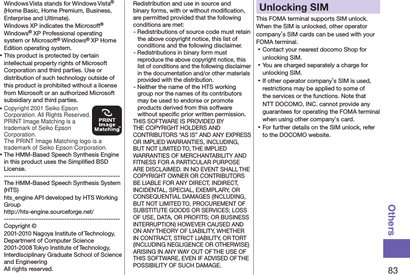 83OthersWindows Vista stands for Windows Vista® (Home Basic, Home Premium, Business, Enterprise and Ultimate).Windows XP indicates the Microsoft® Windows® XP Professional operating system or Microsoft® Windows® XP Home Edition operating system.⿠This product is protected by certain intellectual property rights of Microsoft Corporation and third parties. Use or distribution of such technology outside of this product is prohibited without a license from Microsoft or an authorized Microsoft subsidiary and third parties.⿠Copyright 2001 Seiko Epson Corporation. All Rights Reserved.  PRINT Image Matching is a trademark of Seiko Epson Corporation.The PRINT Image Matching logo is a trademark of Seiko Epson Corporation.⿠The HMM-Based Speech Synthesis Engine in this product uses the Simpliﬁed BSD License. -------------------------------------------------- The HMM-Based Speech Synthesis System (HTS) hts_engine API developed by HTS Working Group(http://hts-engine.sourceforge.net/)-------------------------------------------------- Copyright © 2001-2010 Nagoya Institute of Technology, Department of Computer Science 2001-2008 Tokyo Institute of Technology, Interdisciplinary Graduate School of Science and Engineering All rights reserved. Redistribution and use in source and binary forms, with or without modiﬁcation, are permitted provided that the following conditions are met:- Redistributions of source code must retain the above copyright notice, this list of conditions and the following disclaimer.- Redistributions in binary form must reproduce the above copyright notice, this list of conditions and the following disclaimer in the documentation and/or other materials provided with the distribution.- Neither the name of the HTS working group nor the names of its contributors may be used to endorse or promote products derived from this software without speciﬁc prior written permission.THIS SOFTWARE IS PROVIDED BY THE COPYRIGHT HOLDERS AND CONTRIBUTORS “AS IS” AND ANY EXPRESS OR IMPLIED WARRANTIES, INCLUDING, BUT NOT LIMITED TO, THE IMPLIED WARRANTIES OF MERCHANTABILITY AND FITNESS FOR A PARTICULAR PURPOSE ARE DISCLAIMED. IN NO EVENT SHALL THE COPYRIGHT OWNER OR CONTRIBUTORS BE LIABLE FOR ANY DIRECT, INDIRECT, INCIDENTAL, SPECIAL, EXEMPLARY, OR CONSEQUENTIAL DAMAGES (INCLUDING, BUT NOT LIMITED TO, PROCUREMENT OF SUBSTITUTE GOODS OR SERVICES; LOSS OF USE, DATA, OR PROFITS; OR BUSINESS INTERRUPTION) HOWEVER CAUSED AND ON ANY THEORY OF LIABILITY, WHETHER IN CONTRACT, STRICT LIABILITY, OR TORT (INCLUDING NEGLIGENCE OR OTHERWISE) ARISING IN ANY WAY OUT OF THE USE OF THIS SOFTWARE, EVEN IF ADVISED OF THE POSSIBILITY OF SUCH DAMAGE.Unlocking SIM This FOMA terminal supports SIM unlock. When the SIM is unlocked, other operator company’s SIM cards can be used with your FOMA terminal. ⿠Contact your nearest docomo Shop for unlocking SIM. ⿠You are charged separately a charge for unlocking SIM. ⿠If other operator company’s SIM is used, restrictions may be applied to some of the services or the functions. Note that NTT DOCOMO, INC. cannot provide any guarantees for operating the FOMA terminal when using other company’s card. ⿠For further details on the SIM unlock, refer to the DOCOMO website.