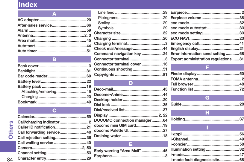 84OthersIndexAAC adapter ...........................................20After-sales service ...............................66Alarm ....................................................59Antenna .............................................. 2, 3Area mail ..............................................45Auto-sort ..............................................44Auto timer ............................................51BBack cover .............................................3Backlight .............................................. 31Bar code reader ...................................60Battery level .........................................22Battery pack ........................................ 19Attaching/removing ........................... 19Charging ...........................................20Bookmark ............................................49CCalendar ...............................................59Call/charging indicator ..........................2Caller ID notiﬁcation ............................21Call forwarding service ........................40Call rejection setting ............................36Call waiting service .............................40Camera ............................................. 2, 50Channel setting .................................... 53Character entry .................................... 29Line feed ........................................... 29Pictograms ........................................29Smiley ...............................................29Symbols ............................................ 29Character size ......................................32Charging ..............................................20Charging terminal ..................................3Check mail/message ...........................44Command navigation key ...................24Connector terminal ................................3Connector terminal cover ...................16Continuous shooting ...........................51Copyrights ........................................... 81DDeco-mail .............................................43Decome-Anime ....................................44Desktop holder ....................................20Dial lock ...............................................35Dial/received list .................................. 37Display .............................................2, 22DOCOMO connection manager ..........64docomo mini UIM card ........................19docomo Palette UI ............................... 27Draining water .....................................18EEarly warning “Area Mail” ...................45Earphone ................................................3Earpiece ................................................. 2Earpiece volume ..................................38eco mode ............................................. 32eco mode autostart .............................33eco mode setting .................................33ECO NAVI .............................................23Emergency call ....................................41English display .....................................21Error information send setting ............68Export administration regulations ...... 81FFinder display ...................................... 50FOMA antenna .......................................2Full browser .........................................48Function list .........................................72GGuide ....................................................28HHolding .................................................37Ii-αppli ...................................................56i-Channel ..............................................49i-concier ............................................... 58Illumination setting ..............................32i-mode ..................................................47i-mode fault diagnosis site ..................68