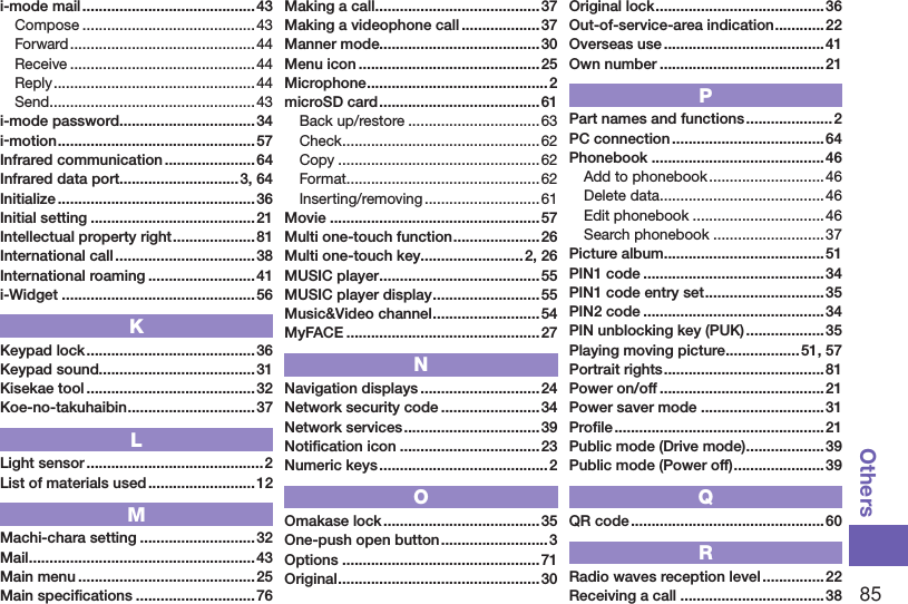 85Othersi-mode mail .......................................... 43Compose ..........................................43Forward ............................................. 44Receive ............................................. 44Reply .................................................44Send ..................................................43i-mode password .................................34i-motion ................................................ 57Infrared communication ...................... 64Infrared data port.............................3, 64Initialize ................................................36Initial setting ........................................ 21Intellectual property right .................... 81International call ..................................38International roaming ..........................41i-Widget ...............................................56KKeypad lock .........................................36Keypad sound......................................31Kisekae tool .........................................32Koe-no-takuhaibin ...............................37LLight sensor ...........................................2List of materials used .......................... 12MMachi-chara setting ............................ 32Mail ....................................................... 43Main menu ........................................... 25Main speciﬁcations ............................. 76Making a call ........................................ 37Making a videophone call ...................37Manner mode.......................................30Menu icon ............................................ 25Microphone ............................................2microSD card ....................................... 61Back up/restore ................................63Check ................................................62Copy ................................................. 62Format ...............................................62Inserting/removing ............................61Movie ...................................................57Multi one-touch function .....................26Multi one-touch key.........................2, 26MUSIC player .......................................55MUSIC player display .......................... 55Music&amp;Video channel .......................... 54MyFACE ...............................................27NNavigation displays .............................24Network security code ........................ 34Network services .................................39Notiﬁcation icon ..................................23Numeric keys ......................................... 2OOmakase lock ...................................... 35One-push open button .......................... 3Options ................................................71Original ................................................. 30Original lock .........................................36Out-of-service-area indication ............22Overseas use .......................................41Own number ........................................21PPart names and functions ..................... 2PC connection .....................................64Phonebook ..........................................46Add to phonebook ............................46Delete data ........................................ 46Edit phonebook ................................46Search phonebook ........................... 37Picture album .......................................51PIN1 code ............................................34PIN1 code entry set ............................. 35PIN2 code ............................................34PIN unblocking key (PUK) ................... 35Playing moving picture .................. 51, 57Portrait rights .......................................81Power on/off ........................................21Power saver mode ..............................31Proﬁle ...................................................21Public mode (Drive mode) ...................39Public mode (Power off) ......................39QQR code ............................................... 60RRadio waves reception level ............... 22Receiving a call ...................................38