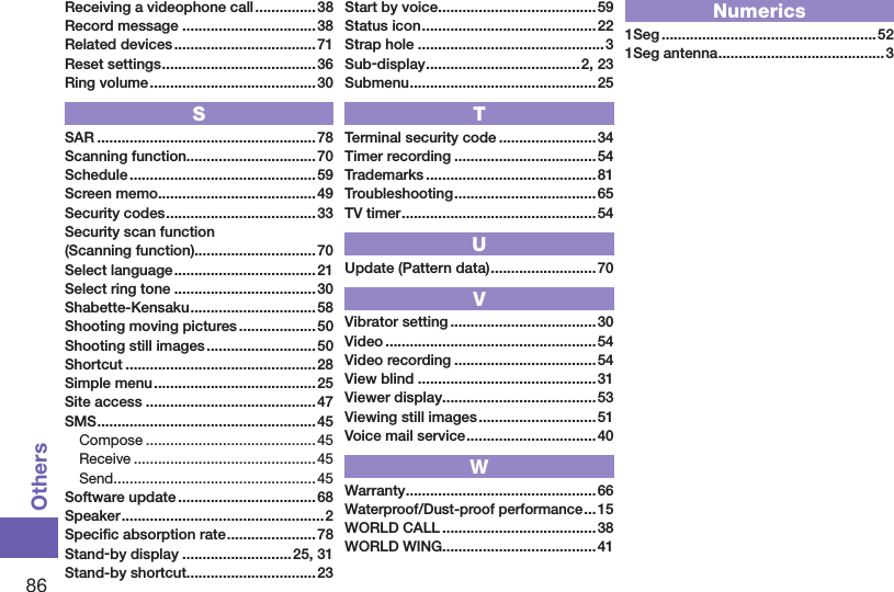 86OthersReceiving a videophone call ............... 38Record message .................................38Related devices ................................... 71Reset settings ...................................... 36Ring volume .........................................30SSAR ......................................................78Scanning function................................70Schedule ..............................................59Screen memo .......................................49Security codes ..................................... 33Security scan function (Scanning function)..............................70Select language ...................................21Select ring tone ...................................30Shabette-Kensaku ............................... 58Shooting moving pictures ................... 50Shooting still images ........................... 50Shortcut ...............................................28Simple menu ........................................25Site access ..........................................47SMS ......................................................45Compose ..........................................45Receive ............................................. 45Send ..................................................45Software update ..................................68Speaker ..................................................2Speciﬁc absorption rate ...................... 78Stand-by display ...........................25, 31Stand-by shortcut................................23Start by voice .......................................59Status icon ...........................................22Strap hole ..............................................3Sub-display ......................................2, 23Submenu ..............................................25TTerminal security code ........................34Timer recording ...................................54Trademarks ..........................................81Troubleshooting ................................... 65TV timer ................................................ 54UUpdate (Pattern data) ..........................70VVibrator setting ....................................30Video .................................................... 54Video recording ...................................54View blind ............................................31Viewer display......................................53Viewing still images ............................. 51Voice mail service ................................ 40WWarranty ...............................................66Waterproof/Dust-proof performance ...15WORLD CALL ......................................38WORLD WING......................................41Numerics1Seg .....................................................521Seg antenna .........................................3