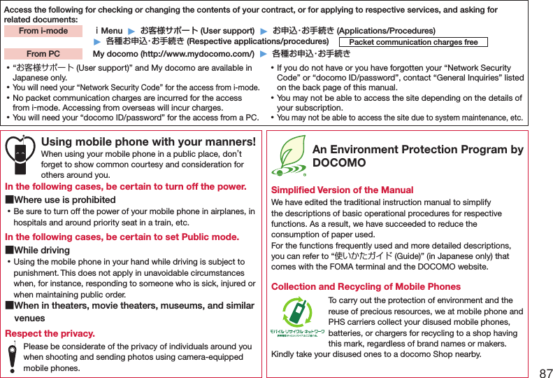 87Access the following for checking or changing the contents of your contract, or for applying to respective services, and asking for related documents: ｉMenu  ▶  お客様サポート (User support)  ▶  お申込・お手続き (Applications/Procedures)▶  各種お申込・お手続き (Respective applications/procedures)  My docomo (http://www.mydocomo.com/)  ▶  各種お申込・お手続きFrom i-modePacket communication charges freeFrom PC ⿠“お客様サポート (User support)” and My docomo are available in Japanese only. ⿠You will need your “Network Security Code” for the access from i-mode. ⿠No packet communication charges are incurred for the access from i-mode. Accessing from overseas will incur charges. ⿠You will need your “docomo ID/password” for the access from a PC. ⿠If you do not have or you have forgotten your “Network Security Code” or “docomo ID/password”, contact “General Inquiries” listed on the back page of this manual. ⿠You may not be able to access the site depending on the details of your subscription. ⿠You may not be able to access the site due to system maintenance, etc.Using mobile phone with your manners!When using your mobile phone in a public place, don’t forget to show common courtesy and consideration for others around you.In the following cases, be certain to turn off the power. ■Where use is prohibited ⿠Be sure to turn off the power of your mobile phone in airplanes, in hospitals and around priority seat in a train, etc.In the following cases, be certain to set Public mode. ■While driving ⿠Using the mobile phone in your hand while driving is subject to punishment. This does not apply in unavoidable circumstances when, for instance, responding to someone who is sick, injured or when maintaining public order. ■When in theaters, movie theaters, museums, and similar venuesRespect the privacy.Please be considerate of the privacy of individuals around you when shooting and sending photos using camera-equipped mobile phones. An Environment Protection Program by DOCOMOSimpliﬁed Version of the ManualWe have edited the traditional instruction manual to simplify the descriptions of basic operational procedures for respective functions. As a result, we have succeeded to reduce the consumption of paper used. For the functions frequently used and more detailed descriptions, you can refer to “使いかたガイド (Guide)” (in Japanese only) that comes with the FOMA terminal and the DOCOMO website.Collection and Recycling of Mobile PhonesTo carry out the protection of environment and the reuse of precious resources, we at mobile phone and PHS carriers collect your disused mobile phones, batteries, or chargers for recycling to a shop having this mark, regardless of brand names or makers. Kindly take your disused ones to a docomo Shop nearby.