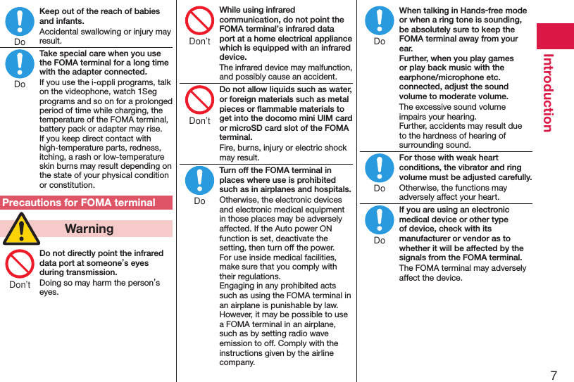 7IntroductionKeep out of the reach of babies and infants.Accidental swallowing or injury may result.Take special care when you use the FOMA terminal for a long time with the adapter connected.If you use the i-αppli programs, talk on the videophone, watch 1Seg programs and so on for a prolonged period of time while charging, the temperature of the FOMA terminal, battery pack or adapter may rise.  If you keep direct contact with high-temperature parts, redness, itching, a rash or low-temperature skin burns may result depending on the state of your physical condition or constitution.Precautions for FOMA terminal  WarningDo not directly point the infrared data port at someone’s eyes during transmission.Doing so may harm the person’s eyes.While using infrared communication, do not point the FOMA terminal’s infrared data port at a home electrical appliance which is equipped with an infrared device.The infrared device may malfunction, and possibly cause an accident.Do not allow liquids such as water, or foreign materials such as metal pieces or ﬂammable materials to get into the docomo mini UIM card or microSD card slot of the FOMA terminal.Fire, burns, injury or electric shock may result.Turn off the FOMA terminal in places where use is prohibited such as in airplanes and hospitals.Otherwise, the electronic devices and electronic medical equipment in those places may be adversely affected. If the Auto power ON function is set, deactivate the setting, then turn off the power.  For use inside medical facilities, make sure that you comply with their regulations. Engaging in any prohibited acts such as using the FOMA terminal in an airplane is punishable by law. However, it may be possible to use a FOMA terminal in an airplane, such as by setting radio wave emission to off. Comply with the instructions given by the airline company.When talking in Hands-free mode or when a ring tone is sounding, be absolutely sure to keep the FOMA terminal away from your ear. Further, when you play games or play back music with the earphone/microphone etc. connected, adjust the sound volume to moderate volume.The excessive sound volume impairs your hearing. Further, accidents may result due to the hardness of hearing of surrounding sound.For those with weak heart conditions, the vibrator and ring volume must be adjusted carefully.Otherwise, the functions may adversely affect your heart.If you are using an electronic medical device or other type of device, check with its manufacturer or vendor as to whether it will be affected by the signals from the FOMA terminal.The FOMA terminal may adversely affect the device.DoDoDon’tDon’tDon’tDoDoDoDo