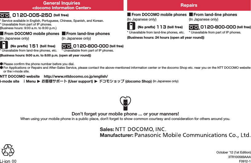 General Inquiries&lt;docomo Information Center&gt; Repairs 0120-005-250 (toll free)* Service available in English, Portuguese, Chinese, Spanish, and Korean.* Unavailable from part of IP phones.(Business hours: 9:00 a.m. to 8:00 p.m.) ■From DOCOMO mobile phones(In Japanese only) (No preﬁx) 113 (toll free)* Unavailable from land-line phones, etc. ■From land-line phones(In Japanese only)0120-800-000 (toll free)* Unavailable from part of IP phones. ■From DOCOMO mobile phones(In Japanese only) (No preﬁx) 151 (toll free)* Unavailable from land-line phones, etc. ■From land-line phones(In Japanese only)0120-800-000 (toll free)* Unavailable from part of IP phones.(Business hours: 24 hours (open all year round))(Business hours: 9:00 a.m. to 8:00 p.m. (open all year round)) ●Please conﬁrm the phone number before you dial. ●For Applications or Repairs and After-Sales Service, please contact the above-mentioned information center or the docomo Shop etc. near you on the NTT DOCOMO website or the i-mode site.NTT DOCOMO website   (http://www.nttdocomo.co.jp/english/)i-mode site   ｉMenu ▶ お客様サポート (User support) ▶ ドコモショップ (docomo Shop) (In Japanese only)Don’t forget your mobile phone ... or your manners!When using your mobile phone in a public place, don’t forget to show common courtesy and consideration for others around you.Sales: Manufacturer: October ’12 (1st Edition)3TR100569AAAF0912-1