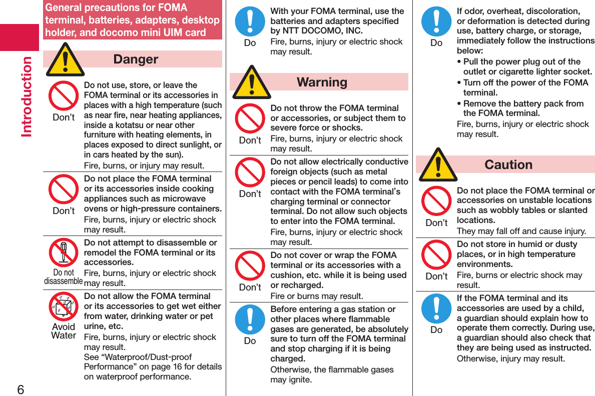 6IntroductionGeneral precautions for FOMA terminal, batteries, adapters, desktop holder, and docomo mini UIM card  DangerDo not use, store, or leave the FOMA terminal or its accessories in places with a high temperature (such as near ﬁre, near heating appliances, inside a kotatsu or near other furniture with heating elements, in places exposed to direct sunlight, or in cars heated by the sun).Fire, burns, or injury may result.Do not place the FOMA terminal or its accessories inside cooking appliances such as microwave ovens or high-pressure containers.Fire, burns, injury or electric shock may result.Do not attempt to disassemble or remodel the FOMA terminal or its accessories.Fire, burns, injury or electric shock may result.Do not allow the FOMA terminal or its accessories to get wet either from water, drinking water or pet urine, etc.Fire, burns, injury or electric shock may result. See “Waterproof/Dust-proof Performance” on page 16 for details on waterproof performance.With your FOMA terminal, use the batteries and adapters speciﬁed by NTT DOCOMO, INC.Fire, burns, injury or electric shock may result.  WarningDo not throw the FOMA terminal or accessories, or subject them to severe force or shocks.Fire, burns, injury or electric shock may result.Do not allow electrically conductive foreign objects (such as metal pieces or pencil leads) to come into contact with the FOMA terminal’s charging terminal or connector terminal. Do not allow such objects to enter into the FOMA terminal.Fire, burns, injury or electric shock may result.Do not cover or wrap the FOMA terminal or its accessories with a cushion, etc. while it is being used or recharged.Fire or burns may result.Before entering a gas station or other places where ﬂammable gases are generated, be absolutely sure to turn off the FOMA terminal and stop charging if it is being charged.Otherwise, the ﬂammable gases may ignite. If odor, overheat, discoloration, or deformation is detected during use, battery charge, or storage, immediately follow the instructions below:• Pull the power plug out of the outlet or cigarette lighter socket.• Turn off the power of the FOMA terminal.• Remove the battery pack from the FOMA terminal.Fire, burns, injury or electric shock may result.  CautionDo not place the FOMA terminal or accessories on unstable locations such as wobbly tables or slanted locations.They may fall off and cause injury.Do not store in humid or dusty places, or in high temperature environments.Fire, burns or electric shock may result.If the FOMA terminal and its accessories are used by a child, a guardian should explain how to operate them correctly. During use, a guardian should also check that they are being used as instructed.Otherwise, injury may result.Don’tDon’tDo notdisassembleAvoidWaterDoDon’tDon’tDon’tDoDoDon’tDon’tDo