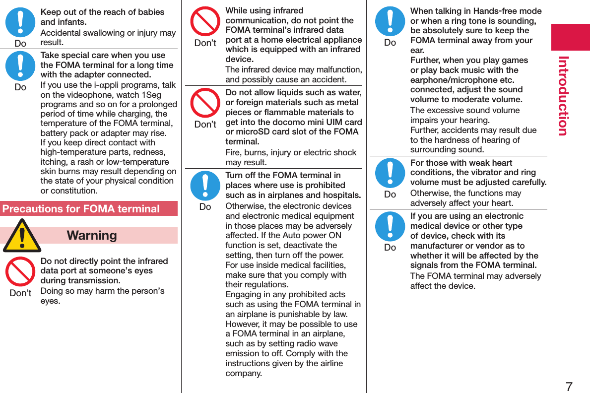 7IntroductionKeep out of the reach of babies and infants.Accidental swallowing or injury may result.Take special care when you use the FOMA terminal for a long time with the adapter connected.If you use the i-αppli programs, talk on the videophone, watch 1Seg programs and so on for a prolonged period of time while charging, the temperature of the FOMA terminal, battery pack or adapter may rise.  If you keep direct contact with high-temperature parts, redness, itching, a rash or low-temperature skin burns may result depending on the state of your physical condition or constitution.Precautions for FOMA terminal  WarningDo not directly point the infrared data port at someone’s eyes during transmission.Doing so may harm the person’s eyes.While using infrared communication, do not point the FOMA terminal’s infrared data port at a home electrical appliance which is equipped with an infrared device.The infrared device may malfunction, and possibly cause an accident.Do not allow liquids such as water, or foreign materials such as metal pieces or ﬂammable materials to get into the docomo mini UIM card or microSD card slot of the FOMA terminal.Fire, burns, injury or electric shock may result.Turn off the FOMA terminal in places where use is prohibited such as in airplanes and hospitals.Otherwise, the electronic devices and electronic medical equipment in those places may be adversely affected. If the Auto power ON function is set, deactivate the setting, then turn off the power.  For use inside medical facilities, make sure that you comply with their regulations. Engaging in any prohibited acts such as using the FOMA terminal in an airplane is punishable by law. However, it may be possible to use a FOMA terminal in an airplane, such as by setting radio wave emission to off. Comply with the instructions given by the airline company.When talking in Hands-free mode or when a ring tone is sounding, be absolutely sure to keep the FOMA terminal away from your ear. Further, when you play games or play back music with the earphone/microphone etc. connected, adjust the sound volume to moderate volume.The excessive sound volume impairs your hearing. Further, accidents may result due to the hardness of hearing of surrounding sound.For those with weak heart conditions, the vibrator and ring volume must be adjusted carefully.Otherwise, the functions may adversely affect your heart.If you are using an electronic medical device or other type of device, check with its manufacturer or vendor as to whether it will be affected by the signals from the FOMA terminal.The FOMA terminal may adversely affect the device.DoDoDon’tDon’tDon’tDoDoDoDo