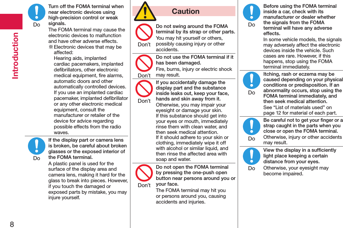 8IntroductionTurn off the FOMA terminal when near electronic devices using high-precision control or weak signals.The FOMA terminal may cause the electronic devices to malfunction and have other adverse effects.※ Electronic devices that may be affected:  Hearing aids, implanted cardiac pacemakers, implanted deﬁbrillators, other electronic medical equipment, ﬁre alarms, automatic doors and other automatically controlled devices. If you use an implanted cardiac pacemaker, implanted deﬁbrillator or any other electronic medical equipment, consult the manufacturer or retailer of the device for advice regarding possible effects from the radio waves.If the display part or camera lens is broken, be careful about broken glasses or the exposed interior of the FOMA terminal.A plastic panel is used for the surface of the display area and camera lens, making it hard for the glass to break into pieces. However, if you touch the damaged or exposed parts by mistake, you may injure yourself.  CautionDo not swing around the FOMA terminal by its strap or other parts.You may hit yourself or others, possibly causing injury or other accidents.Do not use the FOMA terminal if it has been damaged.Fire, burns, injury or electric shock may result.If you accidentally damage the display part and the substance inside leaks out, keep your face, hands and skin away from it.Otherwise, you may impair your eyesight or damage your skin. If this substance should get into your eyes or mouth, immediately rinse them with clean water, and then seek medical attention. If it should adhere to your skin or clothing, immediately wipe it off with alcohol or similar liquid, and then rinse the affected area with soap and water.Do not open the FOMA terminal by pressing the one-push open button near persons around you or your face.The FOMA terminal may hit you or persons around you, causing accidents and injuries.Before using the FOMA terminal inside a car, check with its manufacturer or dealer whether the signals from the FOMA terminal will have any adverse effects.In some vehicle models, the signals may adversely affect the electronic devices inside the vehicle. Such cases are rare. However, if this happens, stop using the FOMA terminal immediately.Itching, rash or eczema may be caused depending on your physical conditions or predisposition. If an abnormality occurs, stop using the FOMA terminal immediately, and then seek medical attention.See “List of materials used” on page 12 for material of each part.Be careful not to get your ﬁnger or a strap caught in the parts when you close or open the FOMA terminal.Otherwise, injury or other accidents may result.View the display in a sufﬁciently light place keeping a certain distance from your eyes.Otherwise, your eyesight may become impaired.DoDoDon’tDon’tDon’tDon’tDoDoDoDo