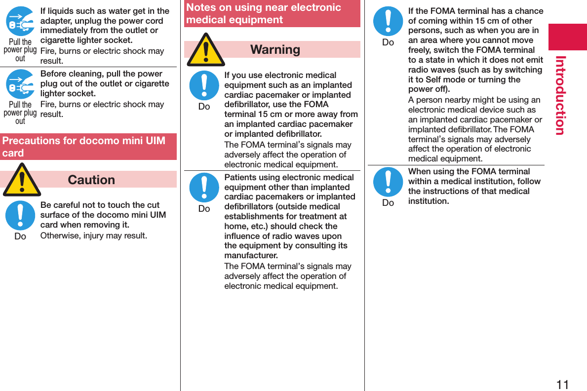 11IntroductionIf liquids such as water get in the adapter, unplug the power cord immediately from the outlet or cigarette lighter socket.Fire, burns or electric shock may result.Before cleaning, pull the power plug out of the outlet or cigarette lighter socket.Fire, burns or electric shock may result.Precautions for docomo mini UIM card  CautionBe careful not to touch the cut surface of the docomo mini UIM card when removing it.Otherwise, injury may result.Notes on using near electronic medical equipment  WarningIf you use electronic medical equipment such as an implanted cardiac pacemaker or implanted deﬁbrillator, use the FOMA terminal 15 cm or more away from an implanted cardiac pacemaker or implanted deﬁbrillator.The FOMA terminal’s signals may adversely affect the operation of electronic medical equipment.Patients using electronic medical equipment other than implanted cardiac pacemakers or implanted deﬁbrillators (outside medical establishments for treatment at home, etc.) should check the inﬂuence of radio waves upon the equipment by consulting its manufacturer.The FOMA terminal’s signals may adversely affect the operation of electronic medical equipment.If the FOMA terminal has a chance of coming within 15 cm of other persons, such as when you are in an area where you cannot move freely, switch the FOMA terminal to a state in which it does not emit radio waves (such as by switching it to Self mode or turning the power off).A person nearby might be using an electronic medical device such as an implanted cardiac pacemaker or implanted deﬁbrillator. The FOMA terminal’s signals may adversely affect the operation of electronic medical equipment.When using the FOMA terminal within a medical institution, follow the instructions of that medical institution.Pull thepower plugoutPull thepower plugoutDoDoDoDoDo