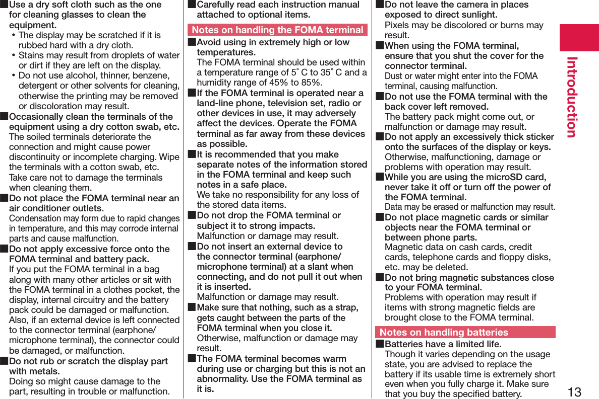 13Introduction ■Use a dry soft cloth such as the one for cleaning glasses to clean the equipment. 󱛡The display may be scratched if it is rubbed hard with a dry cloth. 󱛡Stains may result from droplets of water or dirt if they are left on the display. 󱛡Do not use alcohol, thinner, benzene, detergent or other solvents for cleaning, otherwise the printing may be removed or discoloration may result. ■Occasionally clean the terminals of the equipment using a dry cotton swab, etc.The soiled terminals deteriorate the connection and might cause power discontinuity or incomplete charging. Wipe the terminals with a cotton swab, etc. Take care not to damage the terminals when cleaning them. ■Do not place the FOMA terminal near an air conditioner outlets.Condensation may form due to rapid changes in temperature, and this may corrode internal parts and cause malfunction. ■Do not apply excessive force onto the FOMA terminal and battery pack.If you put the FOMA terminal in a bag along with many other articles or sit with the FOMA terminal in a clothes pocket, the display, internal circuitry and the battery pack could be damaged or malfunction. Also, if an external device is left connected to the connector terminal (earphone/microphone terminal), the connector could be damaged, or malfunction. ■Do not rub or scratch the display part with metals.Doing so might cause damage to the part, resulting in trouble or malfunction. ■Carefully read each instruction manual attached to optional items.Notes on handling the FOMA terminal ■Avoid using in extremely high or low temperatures.The FOMA terminal should be used within a temperature range of 5°C to 35°C and a humidity range of 45% to 85%. ■If the FOMA terminal is operated near a land-line phone, television set, radio or other devices in use, it may adversely affect the devices. Operate the FOMA terminal as far away from these devices as possible. ■It is recommended that you make separate notes of the information stored in the FOMA terminal and keep such notes in a safe place.We take no responsibility for any loss of the stored data items. ■Do not drop the FOMA terminal or subject it to strong impacts.Malfunction or damage may result. ■Do not insert an external device to the connector terminal (earphone/microphone terminal) at a slant when connecting, and do not pull it out when it is inserted.Malfunction or damage may result. ■Make sure that nothing, such as a strap, gets caught between the parts of the FOMA terminal when you close it.Otherwise, malfunction or damage may result. ■The FOMA terminal becomes warm during use or charging but this is not an abnormality. Use the FOMA terminal as it is. ■Do not leave the camera in places exposed to direct sunlight.Pixels may be discolored or burns may result. ■When using the FOMA terminal, ensure that you shut the cover for the connector terminal.Dust or water might enter into the FOMA terminal, causing malfunction. ■Do not use the FOMA terminal with the back cover left removed.The battery pack might come out, or malfunction or damage may result. ■Do not apply an excessively thick sticker onto the surfaces of the display or keys.Otherwise, malfunctioning, damage or problems with operation may result. ■While you are using the microSD card, never take it off or turn off the power of the FOMA terminal.Data may be erased or malfunction may result. ■Do not place magnetic cards or similar objects near the FOMA terminal or between phone parts.Magnetic data on cash cards, credit cards, telephone cards and ﬂoppy disks, etc. may be deleted. ■Do not bring magnetic substances close to your FOMA terminal.Problems with operation may result if items with strong magnetic ﬁelds are brought close to the FOMA terminal.Notes on handling batteries ■Batteries have a limited life.Though it varies depending on the usage state, you are advised to replace the battery if its usable time is extremely short even when you fully charge it. Make sure that you buy the speciﬁed battery.