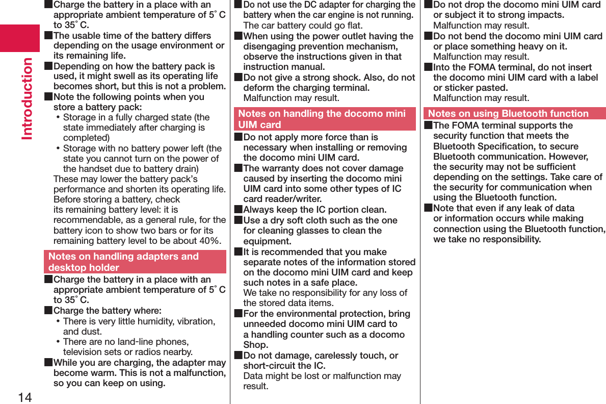 14Introduction ■Charge the battery in a place with an appropriate ambient temperature of 5°C to 35°C. ■The usable time of the battery differs depending on the usage environment or its remaining life. ■Depending on how the battery pack is used, it might swell as its operating life becomes short, but this is not a problem. ■Note the following points when you store a battery pack: 󱛡Storage in a fully charged state (the state immediately after charging is completed) 󱛡Storage with no battery power left (the state you cannot turn on the power of the handset due to battery drain)These may lower the battery pack’s performance and shorten its operating life. Before storing a battery, check its remaining battery level: it is recommendable, as a general rule, for the battery icon to show two bars or for its remaining battery level to be about 40%.Notes on handling adapters and desktop holder ■Charge the battery in a place with an appropriate ambient temperature of 5°C to 35°C. ■Charge the battery where: 󱛡There is very little humidity, vibration, and dust. 󱛡There are no land-line phones, television sets or radios nearby. ■While you are charging, the adapter may become warm. This is not a malfunction, so you can keep on using. ■Do not use the DC adapter for charging the battery when the car engine is not running.The car battery could go ﬂat. ■When using the power outlet having the disengaging prevention mechanism, observe the instructions given in that instruction manual. ■Do not give a strong shock. Also, do not deform the charging terminal.Malfunction may result.Notes on handling the docomo mini UIM card ■Do not apply more force than is necessary when installing or removing the docomo mini UIM card. ■The warranty does not cover damage caused by inserting the docomo mini UIM card into some other types of IC card reader/writer. ■Always keep the IC portion clean. ■Use a dry soft cloth such as the one for cleaning glasses to clean the equipment. ■It is recommended that you make separate notes of the information stored on the docomo mini UIM card and keep such notes in a safe place.We take no responsibility for any loss of the stored data items. ■For the environmental protection, bring unneeded docomo mini UIM card to a handling counter such as a docomo Shop. ■Do not damage, carelessly touch, or short-circuit the IC.Data might be lost or malfunction may result. ■Do not drop the docomo mini UIM card or subject it to strong impacts.Malfunction may result. ■Do not bend the docomo mini UIM card or place something heavy on it.Malfunction may result. ■Into the FOMA terminal, do not insert the docomo mini UIM card with a label or sticker pasted.Malfunction may result.Notes on using Bluetooth function ■The FOMA terminal supports the security function that meets the Bluetooth Speciﬁcation, to secure Bluetooth communication. However, the security may not be sufﬁcient depending on the settings. Take care of the security for communication when using the Bluetooth function. ■Note that even if any leak of data or information occurs while making connection using the Bluetooth function, we take no responsibility.