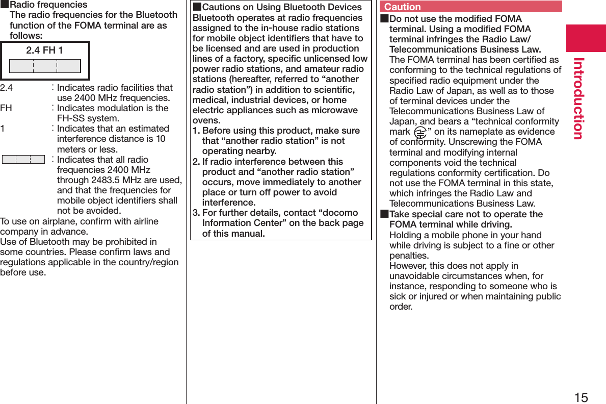 15Introduction ■Radio frequencies The radio frequencies for the Bluetooth function of the FOMA terminal are as follows:2.4 FH 12.4  ： Indicates radio facilities that use 2400 MHz frequencies.FH  ： Indicates modulation is the FH-SS system.1  ： Indicates that an estimated interference distance is 10 meters or less. ： Indicates that all radio frequencies 2400 MHz through 2483.5 MHz are used, and that the frequencies for mobile object identiﬁers shall not be avoided.To use on airplane, conﬁrm with airline company in advance.Use of Bluetooth may be prohibited in some countries. Please conﬁrm laws and regulations applicable in the country/regionbefore use. ■Cautions on Using Bluetooth DevicesBluetooth operates at radio frequencies assigned to the in-house radio stations for mobile object identiﬁers that have to be licensed and are used in production lines of a factory, speciﬁc unlicensed low power radio stations, and amateur radio stations (hereafter, referred to “another radio station”) in addition to scientiﬁc, medical, industrial devices, or home electric appliances such as microwave ovens.1. Before using this product, make sure that “another radio station” is not operating nearby.2. If radio interference between this product and “another radio station” occurs, move immediately to another place or turn off power to avoid interference.3. For further details, contact “docomo Information Center” on the back page of this manual.Caution ■Do not use the modiﬁed FOMA terminal. Using a modiﬁed FOMA terminal infringes the Radio Law/Telecommunications Business Law.The FOMA terminal has been certiﬁed as conforming to the technical regulations of speciﬁed radio equipment under the Radio Law of Japan, as well as to those of terminal devices under the Telecommunications Business Law of Japan, and bears a “technical conformity mark  ” on its nameplate as evidence of conformity. Unscrewing the FOMA terminal and modifying internal components void the technical regulations conformity certiﬁcation. Do not use the FOMA terminal in this state, which infringes the Radio Law and Telecommunications Business Law. ■Take special care not to operate the FOMA terminal while driving.Holding a mobile phone in your hand while driving is subject to a ﬁne or other penalties.  However, this does not apply in unavoidable circumstances when, for instance, responding to someone who is sick or injured or when maintaining public order.
