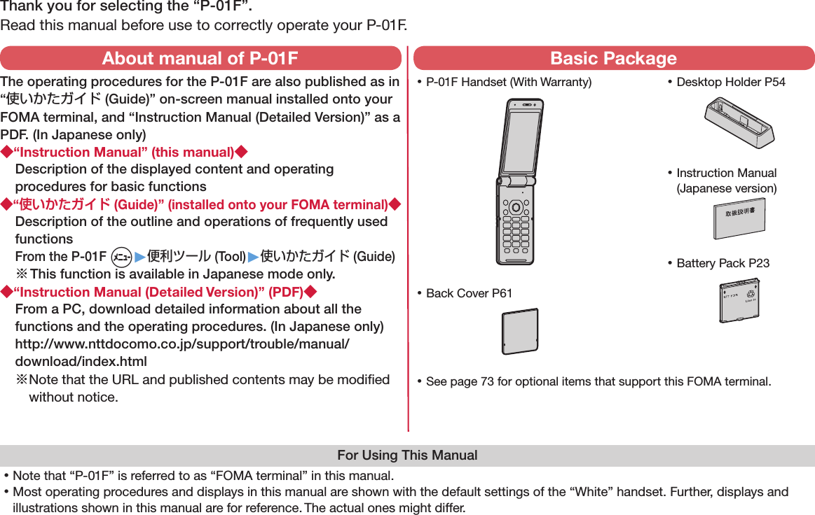 Thank you for selecting the “P-01F”.Read this manual before use to correctly operate your P-01F.For Using This Manual󱛡Note that “P-01F” is referred to as “FOMA terminal” in this manual.󱛡Most operating procedures and displays in this manual are shown with the default settings of the “White” handset. Further, displays and illustrations shown in this manual are for reference. The actual ones might differ. 󱛡P-01F Handset (With Warranty) 󱛡Battery Pack P23 󱛡Instruction Manual (Japanese version) 󱛡See page 73 for optional items that support this FOMA terminal.About manual of P-01FThe operating procedures for the P-01F are also published as in “使いかたガイド (Guide)” on-screen manual installed onto your FOMA terminal, and “Instruction Manual (Detailed Version)” as a PDF. (In Japanese only)◆“Instruction Manual” (this manual)◆Description of the displayed content and operating procedures for basic functions◆“使いかたガイド (Guide)” (installed onto your FOMA terminal)◆Description of the outline and operations of frequently used functions From the P-01F m▶便利ツール (Tool)▶使いかたガイド (Guide)※ This function is available in Japanese mode only.◆“Instruction Manual (Detailed Version)” (PDF)◆From a PC, download detailed information about all the functions and the operating procedures. (In Japanese only)(http://www.nttdocomo.co.jp/support/trouble/manual/download/index.html)※ Note that the URL and published contents may be modiﬁed without notice. Basic Package 󱛡Desktop Holder P54 󱛡Back Cover P61