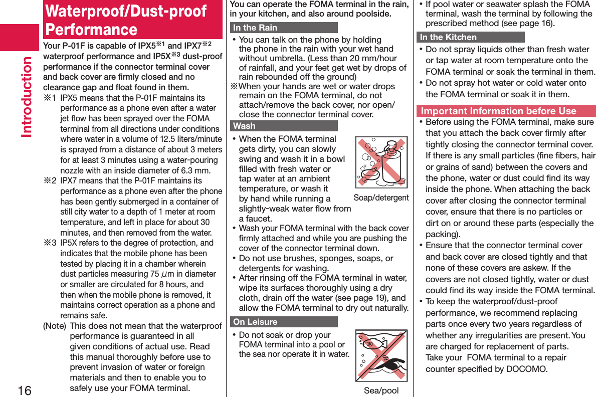 16IntroductionWaterproof/Dust-proof PerformanceYour P-01F is capable of IPX5※1 and IPX7※2 waterproof performance and IP5X※3 dust-proof performance if the connector terminal cover and back cover are ﬁrmly closed and no clearance gap and ﬂoat found in them.※1 IPX5 means that the P-01F maintains its performance as a phone even after a water jet ﬂow has been sprayed over the FOMA terminal from all directions under conditions where water in a volume of 12.5 liters/minute is sprayed from a distance of about 3 meters for at least 3 minutes using a water-pouring nozzle with an inside diameter of 6.3 mm.※2 IPX7 means that the P-01F maintains its performance as a phone even after the phone has been gently submerged in a container of still city water to a depth of 1 meter at room temperature, and left in place for about 30 minutes, and then removed from the water.※3 IP5X refers to the degree of protection, and indicates that the mobile phone has been tested by placing it in a chamber wherein dust particles measuring 75 μm in diameter or smaller are circulated for 8 hours, and then when the mobile phone is removed, it maintains correct operation as a phone and remains safe.(Note)  This does not mean that the waterproof performance is guaranteed in all given conditions of actual use. Read this manual thoroughly before use to prevent invasion of water or foreign materials and then to enable you to safely use your FOMA terminal.You can operate the FOMA terminal in the rain, in your kitchen, and also around poolside.In the Rain 󱛡You can talk on the phone by holding the phone in the rain with your wet hand without umbrella. (Less than 20 mm/hour of rainfall, and your feet get wet by drops of rain rebounded off the ground)※When your hands are wet or water drops remain on the FOMA terminal, do not attach/remove the back cover, nor open/close the connector terminal cover.Wash 󱛡When the FOMA terminal gets dirty, you can slowly swing and wash it in a bowl ﬁlled with fresh water or tap water at an ambient temperature, or wash it by hand while running a slightly-weak water ﬂow from a faucet. 󱛡Wash your FOMA terminal with the back cover ﬁrmly attached and while you are pushing the cover of the connector terminal down. 󱛡Do not use brushes, sponges, soaps, or detergents for washing. 󱛡After rinsing off the FOMA terminal in water, wipe its surfaces thoroughly using a dry cloth, drain off the water (see page 19), and allow the FOMA terminal to dry out naturally.On Leisure 󱛡Do not soak or drop your FOMA terminal into a pool or the sea nor operate it in water. 󱛡If pool water or seawater splash the FOMA terminal, wash the terminal by following the prescribed method (see page 16).In the Kitchen 󱛡Do not spray liquids other than fresh water or tap water at room temperature onto the FOMA terminal or soak the terminal in them. 󱛡Do not spray hot water or cold water onto the FOMA terminal or soak it in them.Important Information before Use 󱛡Before using the FOMA terminal, make sure that you attach the back cover ﬁrmly after tightly closing the connector terminal cover. If there is any small particles (ﬁne ﬁbers, hair or grains of sand) between the covers and the phone, water or dust could ﬁnd its way inside the phone. When attaching the back cover after closing the connector terminal cover, ensure that there is no particles or dirt on or around these parts (especially the packing). 󱛡Ensure that the connector terminal cover and back cover are closed tightly and that none of these covers are askew. If the covers are not closed tightly, water or dust could ﬁnd its way inside the FOMA terminal. 󱛡To keep the waterproof/dust-proof performance, we recommend replacing parts once every two years regardless of whether any irregularities are present. You are charged for replacement of parts.  Take your  FOMA terminal to a repair counter speciﬁed by DOCOMO.Soap/detergentSea/pool