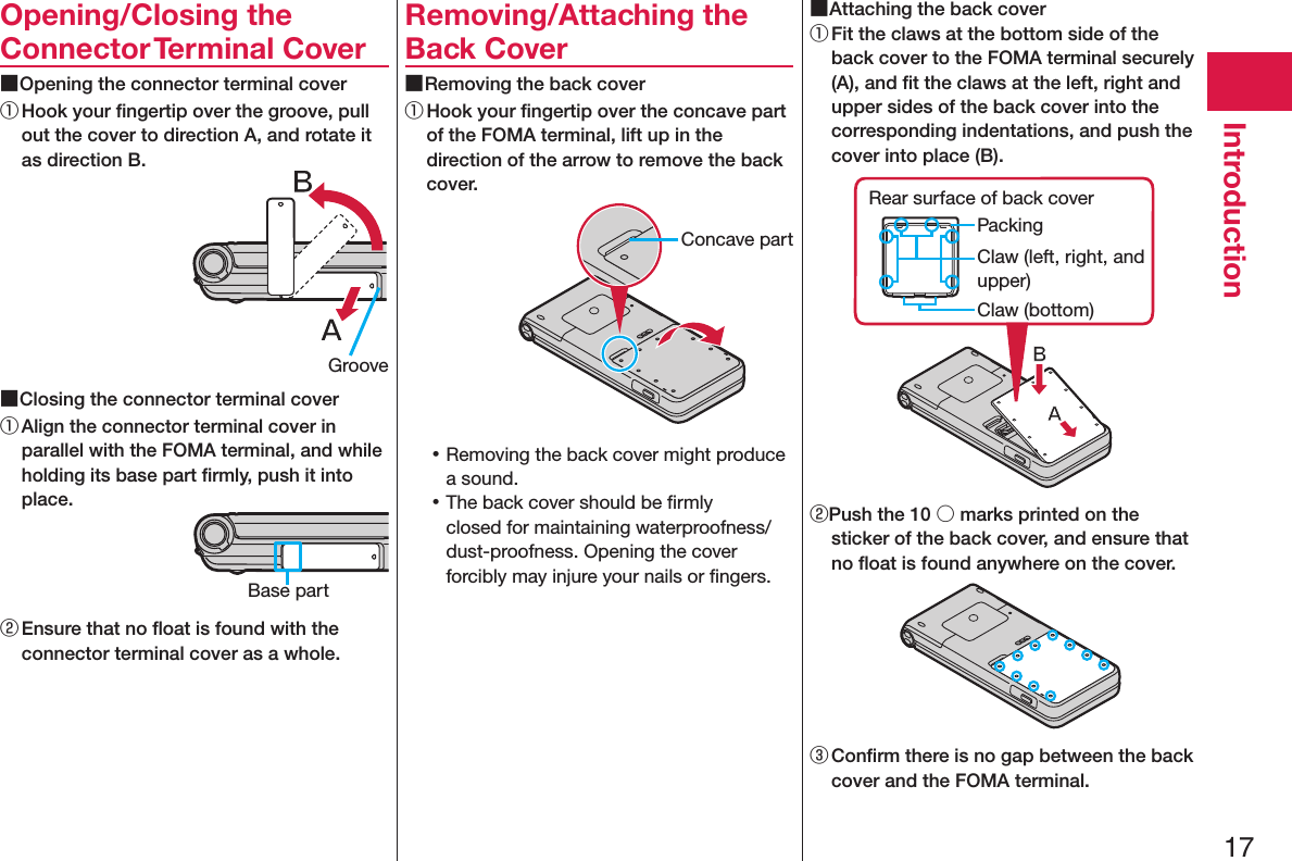 17IntroductionOpening/Closing the Connector Terminal Cover ■Opening the connector terminal cover① Hook your ﬁngertip over the groove, pull out the cover to direction A, and rotate it as direction B. ■Closing the connector terminal cover① Align the connector terminal cover in parallel with the FOMA terminal, and while holding its base part ﬁrmly, push it into place.② Ensure that no ﬂoat is found with the connector terminal cover as a whole.Removing/Attaching the Back Cover ■Removing the back cover① Hook your ﬁngertip over the concave part of the FOMA terminal, lift up in the direction of the arrow to remove the back cover. 󱛡Removing the back cover might produce a sound. 󱛡The back cover should be ﬁrmly closed for maintaining waterproofness/dust-proofness. Opening the cover forcibly may injure your nails or ﬁngers. ■Attaching the back cover① Fit the claws at the bottom side of the back cover to the FOMA terminal securely (A), and ﬁt the claws at the left, right and upper sides of the back cover into the corresponding indentations, and push the cover into place (B).Claw (left, right, and upper)PackingRear surface of back coverClaw (bottom)②Push the 10 ○ marks printed on the sticker of the back cover, and ensure that no ﬂoat is found anywhere on the cover.③ Conﬁrm there is no gap between the back cover and the FOMA terminal.GrooveBase partConcave part