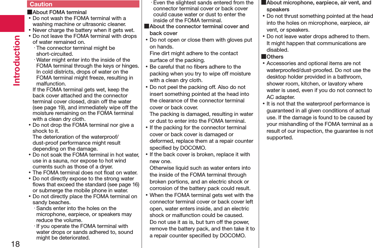 18IntroductionCaution ■About FOMA terminal 󱛡Do not wash the FOMA terminal with a washing machine or ultrasonic cleaner. 󱛡Never charge the battery when it gets wet. 󱛡Do not leave the FOMA terminal with drops of water remained on.・ The connector terminal might be short-circuited.・ Water might enter into the inside of the FOMA terminal through the keys or hinges. In cold districts, drops of water on the FOMA terminal might freeze, resulting in malfunction.If the FOMA terminal gets wet, keep the back cover attached and the connector terminal cover closed, drain off the water (see page 19), and immediately wipe off the moisture remaining on the FOMA terminal with a clean dry cloth. 󱛡Do not drop the FOMA terminal nor give a shock to it. The deterioration of the waterproof/dust-proof performance might result depending on the damage. 󱛡Do not soak the FOMA terminal in hot water, use in a sauna, nor expose to hot wind currents such as those of a dryer. 󱛡The FOMA terminal does not ﬂoat on water. 󱛡Do not directly expose to the strong water ﬂows that exceed the standard (see page 16) or submerge the mobile phone in water. 󱛡Do not directly place the FOMA terminal on sandy beaches.･ Sands enter into the holes on the microphone, earpiece, or speakers may reduce the volume.･ If you operate the FOMA terminal with water drops or sands adhered to, sound might be deteriorated.･ Even the slightest sands entered from the connector terminal cover or back cover could cause water or dust to enter the inside of the FOMA terminal. ■About the connector terminal cover and back cover 󱛡Do not open or close them with gloves put on hands. Fine dirt might adhere to the contact surface of the packing. 󱛡Be careful that no ﬁbers adhere to the packing when you try to wipe off moisture with a clean dry cloth. 󱛡Do not peel the packing off. Also do not insert something pointed at the head into the clearance of the connector terminal cover or back cover. The packing is damaged, resulting in water  or dust to enter into the FOMA terminal. 󱛡If the packing for the connector terminal cover or back cover is damaged or deformed, replace them at a repair counter speciﬁed by DOCOMO. 󱛡If the back cover is broken, replace it with new one. Otherwise liquid such as water enters into the inside of the FOMA terminal through broken portions, and an electric shock or corrosion of the battery pack could result. 󱛡When the FOMA terminal gets wet with the connector terminal cover or back cover left open, water enters inside, and an electric shock or malfunction could be caused. Do not use it as is, but turn off the power, remove the battery pack, and then take it to a repair counter speciﬁed by DOCOMO. ■About microphone, earpiece, air vent, and speakers 󱛡Do not thrust something pointed at the head into the holes on microphone, earpiece, air vent, or speakers. 󱛡Do not leave water drops adhered to them. It might happen that communications are disabled. ■Others 󱛡Accessories and optional items are not waterproofed/dust-proofed. Do not use the desktop holder provided in a bathroom, shower room, kitchen, or lavatory where water is used, even if you do not connect to AC adapter. 󱛡It is not that the waterproof performance is guaranteed in all given conditions of actual use. If the damage is found to be caused by your mishandling of the FOMA terminal as a result of our inspection, the guarantee is not supported.