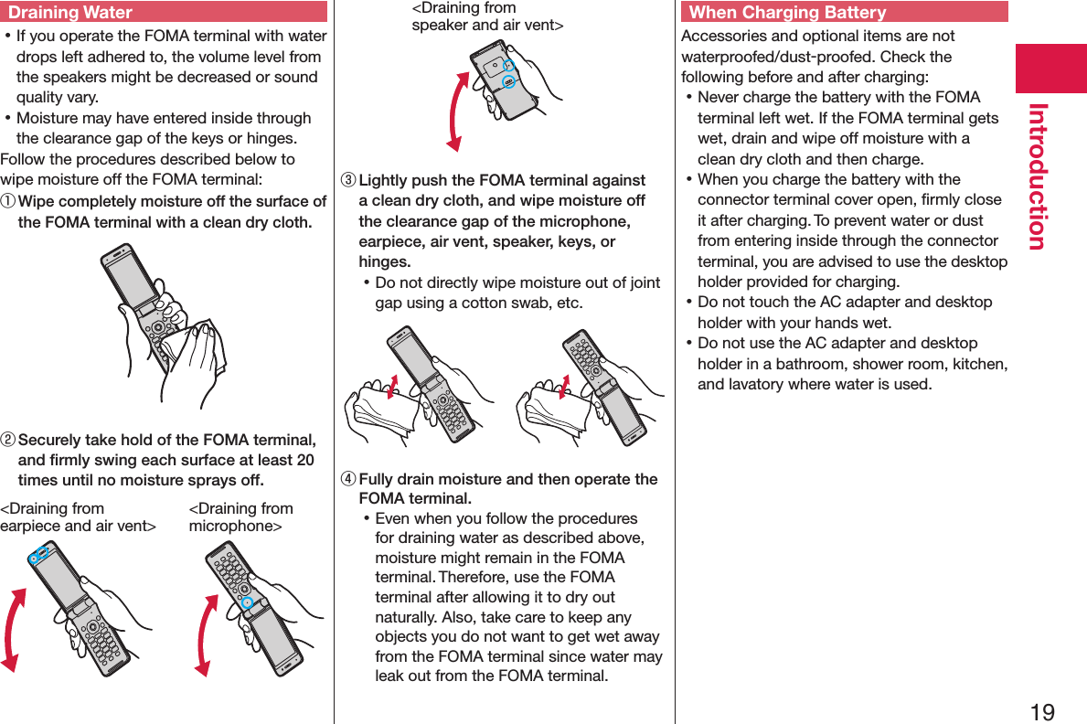 19IntroductionDraining Water 󱛡If you operate the FOMA terminal with water drops left adhered to, the volume level from the speakers might be decreased or sound quality vary. 󱛡Moisture may have entered inside through the clearance gap of the keys or hinges.Follow the procedures described below to wipe moisture off the FOMA terminal:① Wipe completely moisture off the surface of the FOMA terminal with a clean dry cloth.② Securely take hold of the FOMA terminal, and ﬁrmly swing each surface at least 20 times until no moisture sprays off.&lt;Draining from  earpiece and air vent&gt;&lt;Draining from  microphone&gt;&lt;Draining from  speaker and air vent&gt;③ Lightly push the FOMA terminal against a clean dry cloth, and wipe moisture off the clearance gap of the microphone, earpiece, air vent, speaker, keys, or hinges. 󱛡Do not directly wipe moisture out of joint gap using a cotton swab, etc.④ Fully drain moisture and then operate the FOMA terminal. 󱛡Even when you follow the procedures for draining water as described above, moisture might remain in the FOMA terminal. Therefore, use the FOMA terminal after allowing it to dry out naturally. Also, take care to keep any objects you do not want to get wet away from the FOMA terminal since water may leak out from the FOMA terminal.When Charging BatteryAccessories and optional items are not waterproofed/dust-proofed. Check the following before and after charging: 󱛡Never charge the battery with the FOMA terminal left wet. If the FOMA terminal gets wet, drain and wipe off moisture with a clean dry cloth and then charge. 󱛡When you charge the battery with the connector terminal cover open, ﬁrmly close it after charging. To prevent water or dust from entering inside through the connector terminal, you are advised to use the desktop holder provided for charging. 󱛡Do not touch the AC adapter and desktop holder with your hands wet. 󱛡Do not use the AC adapter and desktop holder in a bathroom, shower room, kitchen, and lavatory where water is used.