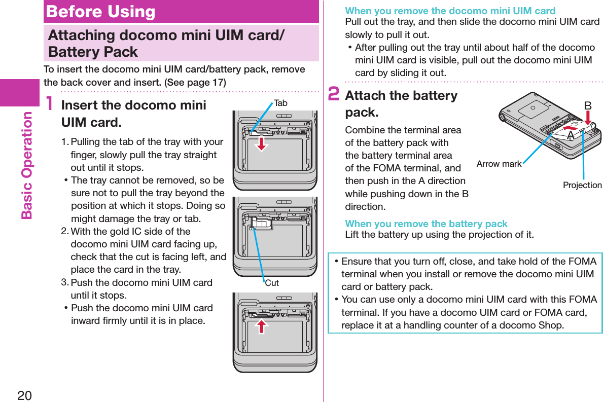 20Basic OperationBefore UsingAttaching docomo mini UIM card/Battery PackTo insert the docomo mini UIM card/battery pack, remove the back cover and insert. (See page 17)1Insert the docomo mini UIM card.1. Pulling the tab of the tray with your ﬁnger, slowly pull the tray straight out until it stops. 󱛡The tray cannot be removed, so be sure not to pull the tray beyond the position at which it stops. Doing so might damage the tray or tab.2. With the gold IC side of the docomo mini UIM card facing up, check that the cut is facing left, and place the card in the tray.3. Push the docomo mini UIM card until it stops. 󱛡Push the docomo mini UIM card inward ﬁrmly until it is in place.When you remove the docomo mini UIM cardPull out the tray, and then slide the docomo mini UIM card slowly to pull it out. 󱛡After pulling out the tray until about half of the docomo mini UIM card is visible, pull out the docomo mini UIM card by sliding it out.2Attach the battery pack.Combine the terminal area of the battery pack with the battery terminal area of the FOMA terminal, and then push in the A direction while pushing down in the B direction.When you remove the battery packLift the battery up using the projection of it. 󱛡Ensure that you turn off, close, and take hold of the FOMA terminal when you install or remove the docomo mini UIM card or battery pack. 󱛡You can use only a docomo mini UIM card with this FOMA terminal. If you have a docomo UIM card or FOMA card, replace it at a handling counter of a docomo Shop.TabCutArrow markProjection