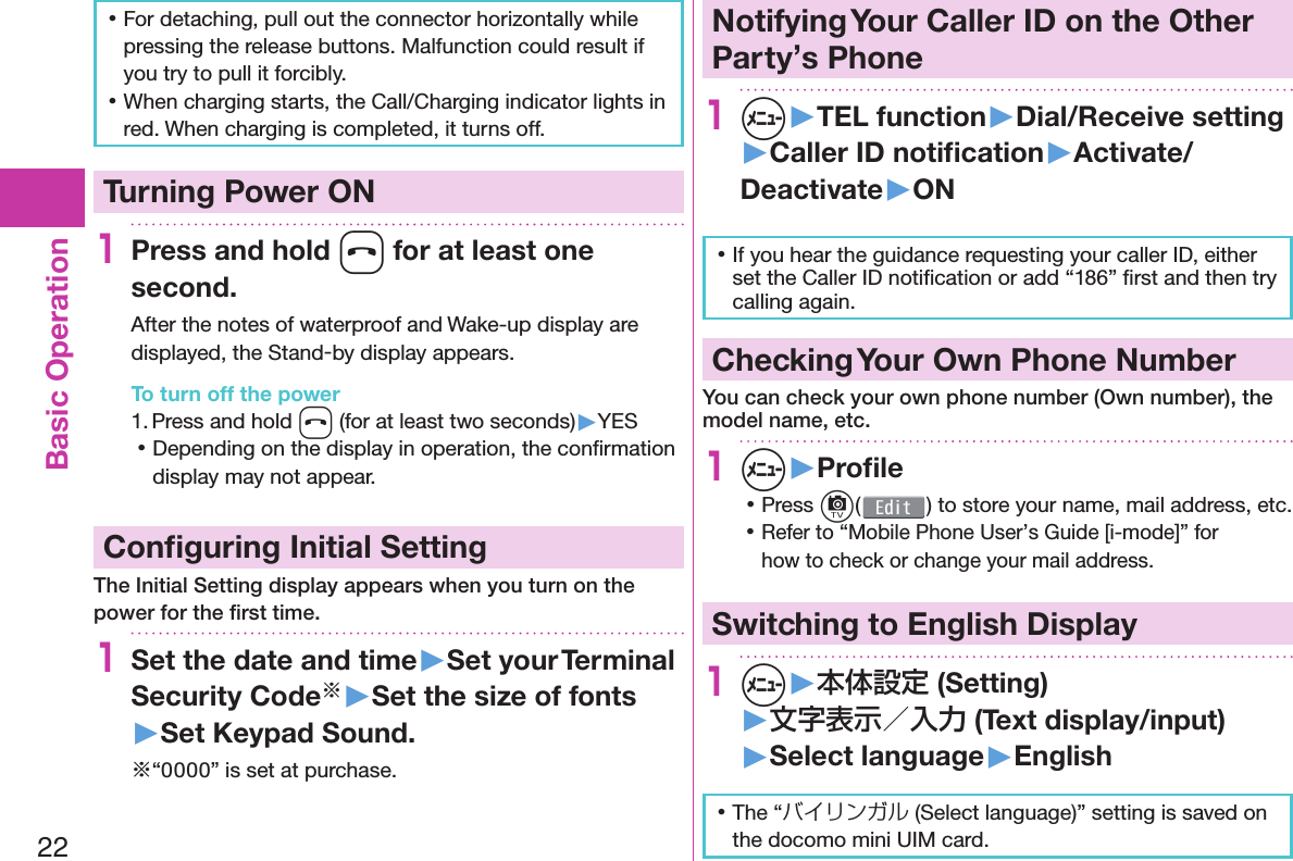 22Basic Operation 󱛡For detaching, pull out the connector horizontally while pressing the release buttons. Malfunction could result if you try to pull it forcibly. 󱛡When charging starts, the Call/Charging indicator lights in red. When charging is completed, it turns off.  Turning Power ON1Press and hold h for at least one second.After the notes of waterproof and Wake-up display are displayed, the Stand-by display appears.To turn off the power1. Press and hold h (for at least two seconds)▶YES 󱛡Depending on the display in operation, the conﬁ rmation display may not appear. Conﬁ guring Initial SettingThe Initial Setting display appears when you turn on the power for the ﬁ rst time.1Set the date and time▶Set your Terminal Security Code※▶Set the size of fonts▶Set Keypad Sound.※“0000” is set at purchase. Notifying Your Caller ID on the Other Party’s Phone1m▶TEL function▶Dial/Receive setting▶Caller ID notiﬁ cation▶Activate/Deactivate▶ON 󱛡If you hear the guidance requesting your caller ID, either set the Caller ID notiﬁ cation or add “186” ﬁ rst and then try calling again. Checking Your Own Phone NumberYou can check your own phone number ( Own number), the model name, etc.1m▶Proﬁ le 󱛡Press c() to store your name, mail address, etc. 󱛡Refer to “Mobile Phone User’s Guide [i-mode]” for how to check or change your mail address.Switching to  English Display1m▶本体設定 (Setting)▶文字表示／入力 (Text display/input)▶ Select language▶English 󱛡The “バイリンガル (Select language)” setting is saved on the docomo mini UIM card. 