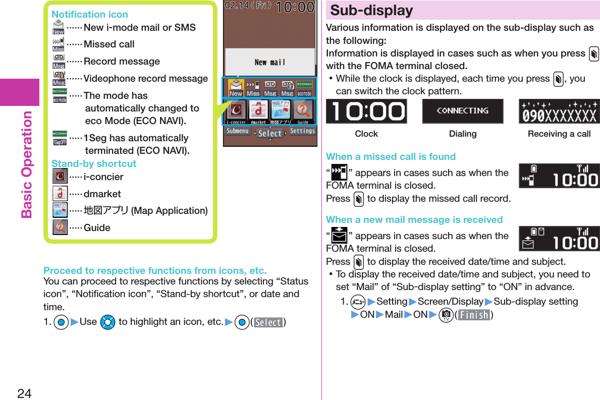 24Basic OperationProceed to respective functions from icons, etc.You can proceed to respective functions by selecting “Status icon”, “Notiﬁ cation icon”, “Stand-by shortcut”, or date and time.1. Oo▶Use Mo to highlight an icon, etc.▶Oo( ) Sub-displayVarious information is displayed on the sub-display such as the following:Information is displayed in cases such as when you press x with the FOMA terminal closed. 󱛡While the clock is displayed, each time you press x, you can switch the clock pattern.Clock Dialing Receiving a callWhen a missed call is found“” appears in cases such as when the FOMA terminal is closed.Press x to display the missed call record.When a new mail message is received“” appears in cases such as when the FOMA terminal is closed.Press x to display the received date/time and subject. 󱛡To display the received date/time and subject, you need to set “Mail” of “Sub-display setting” to “ON” in advance.1. m▶Setting▶Screen/Display▶Sub-display setting▶ON▶Mail▶ON▶c( ) Notiﬁ cation icon ······ New i-mode mail or SMS ······Missed call ······ Record message······Videophone record message   ····· The mode has automatically changed to eco Mode ( ECO NAVI). ····· 1Seg has automatically terminated ( ECO NAVI). Stand-by shortcut ····· i-concier ····· dmarket ·····地図アプリ (Map Application) ····· Guide