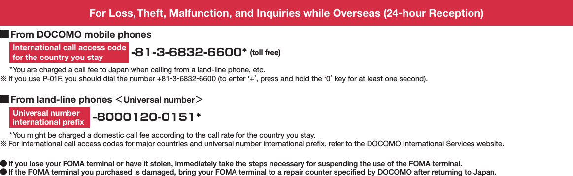 For Loss, Theft, Malfunction, and Inquiries while Overseas (24-hour Reception) ■From DOCOMO mobile phonesInternational call access code for the country you stay  -81-3-6832-6600* (toll free)* You are charged a call fee to Japan when calling from a land-line phone, etc.※ If you use P-01F, you should dial the number +81-3-6832-6600 (to enter ‘+’, press and hold the ‘0’ key for at least one second). ■From land-line phones ＜Universal number＞Universal number  international preﬁx  -8000120-0151** You might be charged a domestic call fee according to the call rate for the country you stay.※ For international call access codes for major countries and universal number international preﬁx, refer to the DOCOMO International Services website. ●If you lose your FOMA terminal or have it stolen, immediately take the steps necessary for suspending the use of the FOMA terminal. ●If the FOMA terminal you purchased is damaged, bring your FOMA terminal to a repair counter speciﬁed by DOCOMO after returning to Japan.