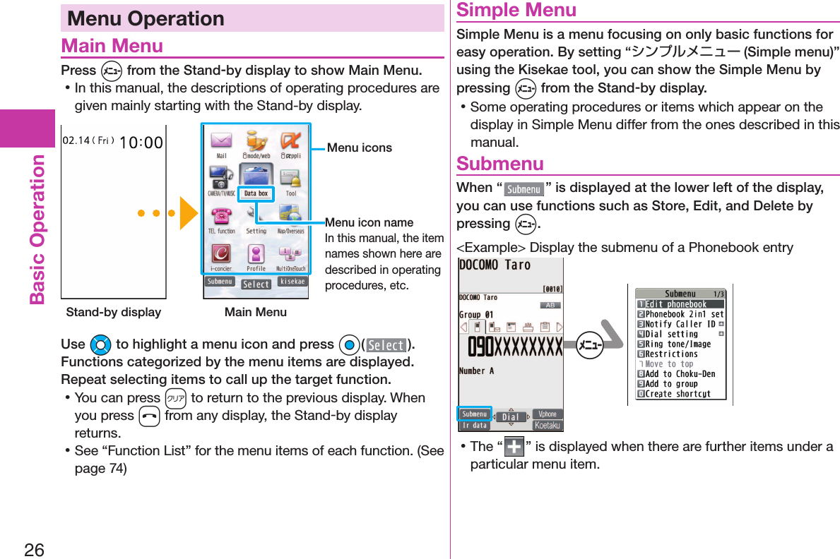 26Basic OperationMenu Operation Main MenuPress m from the Stand-by display to show Main Menu. 󱛡In this manual, the descriptions of operating procedures are given mainly starting with the Stand-by display. Stand-by display Main Menu Menu iconsMenu icon nameIn this manual, the item names shown here are described in operating procedures, etc.Use Mo to highlight a menu icon and press Oo( ). Functions categorized by the menu items are displayed. Repeat selecting items to call up the target function. 󱛡You can press r to return to the previous display. When you press h from any display, the Stand-by display returns. 󱛡See “Function List” for the menu items of each function. (See page 74) Simple MenuSimple Menu is a menu focusing on only basic functions for easy operation. By setting “シンプルメニュー (Simple menu)” using the Kisekae tool, you can show the Simple Menu by pressing m from the Stand-by display. 󱛡Some operating procedures or items which appear on the display in Simple Menu differ from the ones described in this manual. SubmenuWhen “ ” is displayed at the lower left of the display, you can use functions such as Store, Edit, and Delete by pressing m.&lt;Example&gt; Display the submenu of a Phonebook entry+m 󱛡The “ ” is displayed when there are further items under a particular menu item.