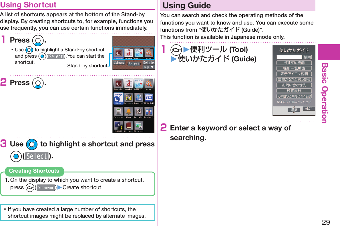 29Basic Operation  Using ShortcutA list of shortcuts appears at the bottom of the Stand-by display. By creating shortcuts to, for example, functions you use frequently, you can use certain functions immediately.1Press Xo. 󱛡Use No to highlight a Stand-by shortcut and press Oo( ). You can start the shortcut.2Press Xo.3Use Mo to highlight a shortcut and press Oo( ).1. On the display to which you want to create a shortcut, press m()▶Create shortcutCreating Shortcuts 󱛡If you have created a large number of shortcuts, the shortcut images might be replaced by alternate images.  Using GuideYou can search and check the operating methods of the functions you want to know and use. You can execute some functions from “使いかたガイド (Guide)”.This function is available in Japanese mode only.1m▶便利ツール (Tool)▶使いかたガイド (Guide)2Enter a keyword or select a way of searching.Stand-by shortcut