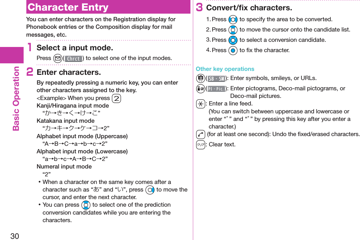 30Basic Operation  Character EntryYou can enter characters on the Registration display for Phonebook entries or the Composition display for mail messages, etc.1Select a input mode.Press l( ) to select one of the input modes.2Enter characters.By repeatedly pressing a numeric key, you can enter other characters assigned to the key.&lt;Example&gt; When you press 2Kanji/Hiragana input mode“か→き→く→け→こ”Katakana input mode“カ→キ→ク→ケ→コ→2”Alphabet input mode (Uppercase)“A→B→C→a→b→c→2”Alphabet input mode (Lowercase)“a→b→c→A→B→C→2”Numeral input mode“2” 󱛡When a character on the same key comes after a character such as “あ” and “い”, press Vo to move the cursor, and enter the next character. 󱛡You can press Bo to select one of the prediction conversion candidates while you are entering the characters.3Convert/ﬁ x characters.1. Press No to specify the area to be converted.2. Press Bo to move the cursor onto the candidate list.3. Press Mo to select a conversion candidate.4. Press Oo to ﬁ x the character.Other key operationsc(): Enter  symbols,  smileys, or URLs.i(): Enter  pictograms, Deco-mail pictograms, or Deco-mail pictures.a: Enter a  line feed.(You can switch between uppercase and lowercase or enter “゛” and “゜” by pressing this key after you enter a character.)d (for at least one second): Undo the ﬁ xed/erased characters.r: Clear text.