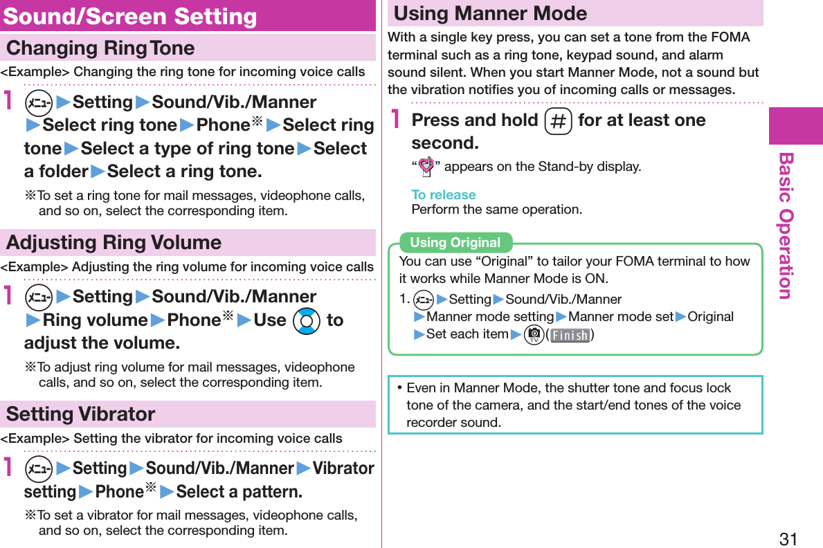 31Basic Operation Sound/Screen Setting  Changing Ring Tone&lt;Example&gt; Changing the ring tone for incoming voice calls1m▶Setting▶Sound/Vib./Manner▶Select ring tone▶Phone※▶Select ring tone▶Select a type of ring tone▶Select a folder▶Select a ring tone.※To set a ring tone for mail messages, videophone calls, and so on, select the corresponding item. Adjusting Ring Volume&lt;Example&gt; Adjusting the ring volume for incoming voice calls1m▶Setting▶Sound/Vib./Manner▶Ring volume▶Phone※▶Use Bo to adjust the volume.※To adjust ring volume for mail messages, videophone calls, and so on, select the corresponding item.  Setting Vibrator&lt;Example&gt; Setting the vibrator for incoming voice calls1m▶Setting▶Sound/Vib./Manner▶Vibrator setting▶Phone※▶Select a pattern.※To set a vibrator for mail messages, videophone calls, and so on, select the corresponding item.  Using Manner ModeWith a single key press, you can set a tone from the FOMA terminal such as a ring tone, keypad sound, and alarm sound silent. When you start Manner Mode, not a sound but the vibration notiﬁ es you of incoming calls or messages.1Press and hold s for at least one second.“” appears on the Stand-by display.To releasePerform the same operation.You can use “Original” to tailor your FOMA terminal to how it works while Manner Mode is ON.1. m▶Setting▶Sound/Vib./Manner▶Manner mode setting▶Manner mode set▶Original▶Set each item▶c( )Using  Original 󱛡Even in Manner Mode, the shutter tone and focus lock tone of the camera, and the start/end tones of the voice recorder sound.