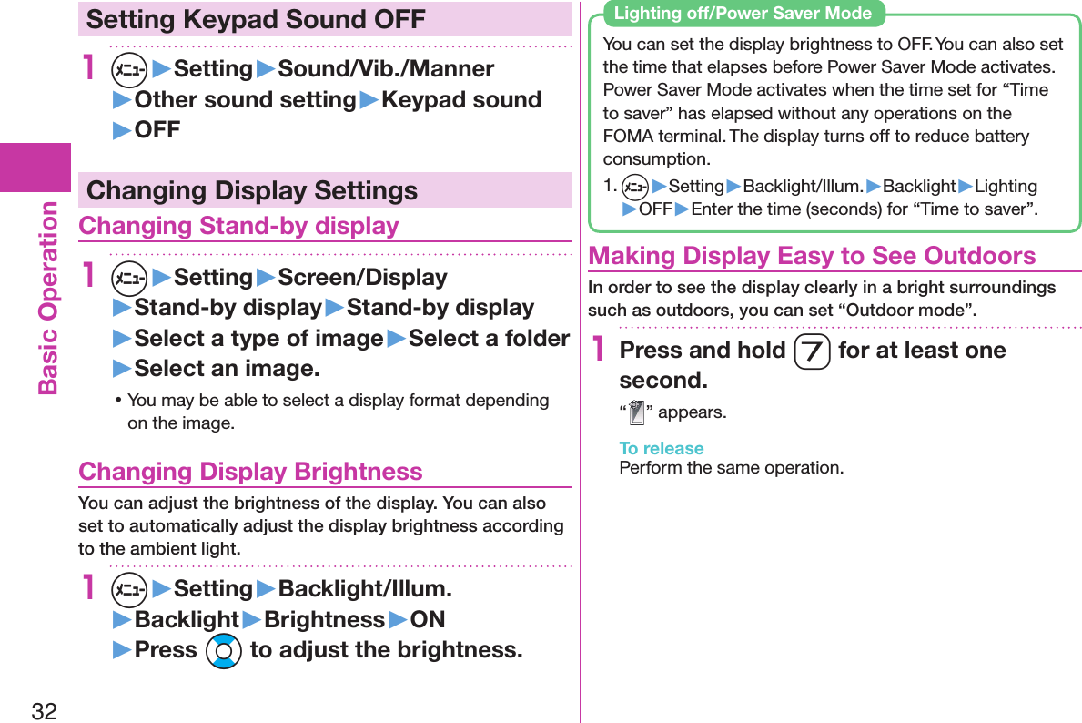 32Basic Operation Setting Keypad Sound OFF1m▶Setting▶Sound/Vib./Manner▶Other sound setting▶Keypad sound▶OFFChanging Display Settings Changing Stand-by display1m▶Setting▶Screen/Display▶Stand-by display▶Stand-by display▶Select a type of image▶Select a folder▶Select an image. 󱛡You may be able to select a display format depending on the image. Changing Display BrightnessYou can adjust the brightness of the display. You can also set to automatically adjust the display brightness according to the ambient light.1m▶Setting▶Backlight/Illum.▶Backlight▶Brightness▶ON▶Press Bo to adjust the brightness.You can set the display brightness to OFF. You can also set the time that elapses before Power Saver Mode activates.Power Saver Mode activates when the time set for “Time to saver” has elapsed without any operations on the FOMA terminal. The display turns off to reduce battery consumption.1. m▶Setting▶Backlight/Illum.▶Backlight▶Lighting▶OFF▶Enter the time (seconds) for “Time to saver”. Lighting off/Power Saver Mode Making Display Easy to See OutdoorsIn order to see the display clearly in a bright surroundings such as outdoors, you can set “Outdoor mode”.1Press and hold 7 for at least one second.“” appears.To releasePerform the same operation.