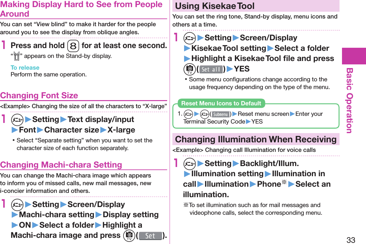 33Basic Operation  Making Display Hard to See from People AroundYou can set “View blind” to make it harder for the people around you to see the display from oblique angles.1Press and hold 8 for at least one second.“ ” appears on the Stand-by display.To releasePerform the same operation. Changing Font Size&lt;Example&gt; Changing the size of all the characters to “X-large”1m▶Setting▶Text display/input▶Font▶Character size▶X-large 󱛡Select “Separate setting” when you want to set the character size of each function separately. Changing Machi-chara SettingYou can change the Machi-chara image which appears to inform you of missed calls, new mail messages, new i-concier information and others.1m▶Setting▶Screen/Display▶Machi-chara setting▶Display setting▶ON▶Select a folder▶Highlight a Machi-chara image and press c().  Using Kisekae ToolYou can set the ring tone, Stand-by display, menu icons and others at a time.1m▶Setting▶Screen/Display▶Kisekae Tool setting▶Select a folder▶Highlight a Kisekae Tool ﬁ le and press c()▶YES 󱛡Some menu conﬁ gurations change according to the usage frequency depending on the type of the menu.1. m▶m( )▶Reset menu screen▶Enter your Terminal Security Code▶YESReset Menu Icons to Default  Changing Illumination When Receiving&lt;Example&gt; Changing call Illumination for voice calls1m▶Setting▶Backlight/Illum.▶Illumination setting▶Illumination in call▶Illumination▶Phone※▶Select an illumination.※To set illumination such as for mail messages and videophone calls, select the corresponding menu.