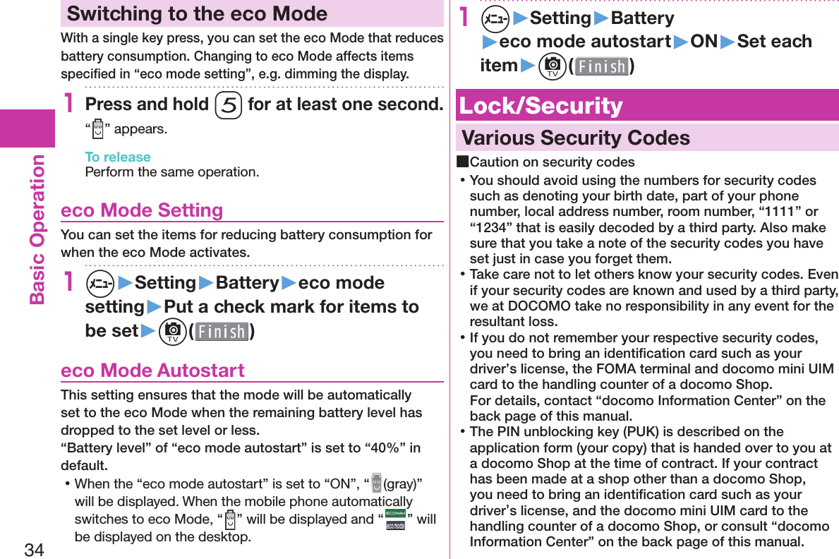 34Basic Operation Switching to the  eco ModeWith a single key press, you can set the eco Mode that reduces battery consumption. Changing to eco Mode affects items speciﬁ ed in “eco mode setting”, e.g. dimming the display.1Press and hold 5 for at least one second.“ ” appears.To releasePerform the same operation. eco Mode SettingYou can set the items for reducing battery consumption for when the eco Mode activates.1m▶Setting▶Battery▶eco mode setting▶Put a check mark for items to be set▶c( )  eco Mode AutostartThis setting ensures that the mode will be automatically set to the eco Mode when the remaining battery level has dropped to the set level or less.“Battery level” of “eco mode autostart” is set to “40%” in default. 󱛡When the “eco mode autostart” is set to “ON”, “ (gray)” will be displayed. When the mobile phone automatically switches to eco Mode, “ ” will be displayed and “ ” will be displayed on the desktop.1m▶Setting▶Battery▶eco mode autostart▶ON▶Set each item▶c( ) Lock/Security  Various Security Codes ■Caution on security codes 󱛡You should avoid using the numbers for security codes such as denoting your birth date, part of your phone number, local address number, room number, “1111” or “1234” that is easily decoded by a third party. Also make sure that you take a note of the security codes you have set just in case you forget them. 󱛡Take care not to let others know your security codes. Even if your security codes are known and used by a third party, we at DOCOMO take no responsibility in any event for the resultant loss. 󱛡If you do not remember your respective security codes, you need to bring an identiﬁ cation card such as your driver’s license, the FOMA terminal and docomo mini UIM card to the handling counter of a docomo Shop.For details, contact “docomo Information Center” on the back page of this manual. 󱛡The PIN unblocking key (PUK) is described on the application form (your copy) that is handed over to you at a docomo Shop at the time of contract. If your contract has been made at a shop other than a docomo Shop, you need to bring an identiﬁ cation card such as your driver’s license, and the docomo mini UIM card to the handling counter of a docomo Shop, or consult “docomo Information Center” on the back page of this manual.