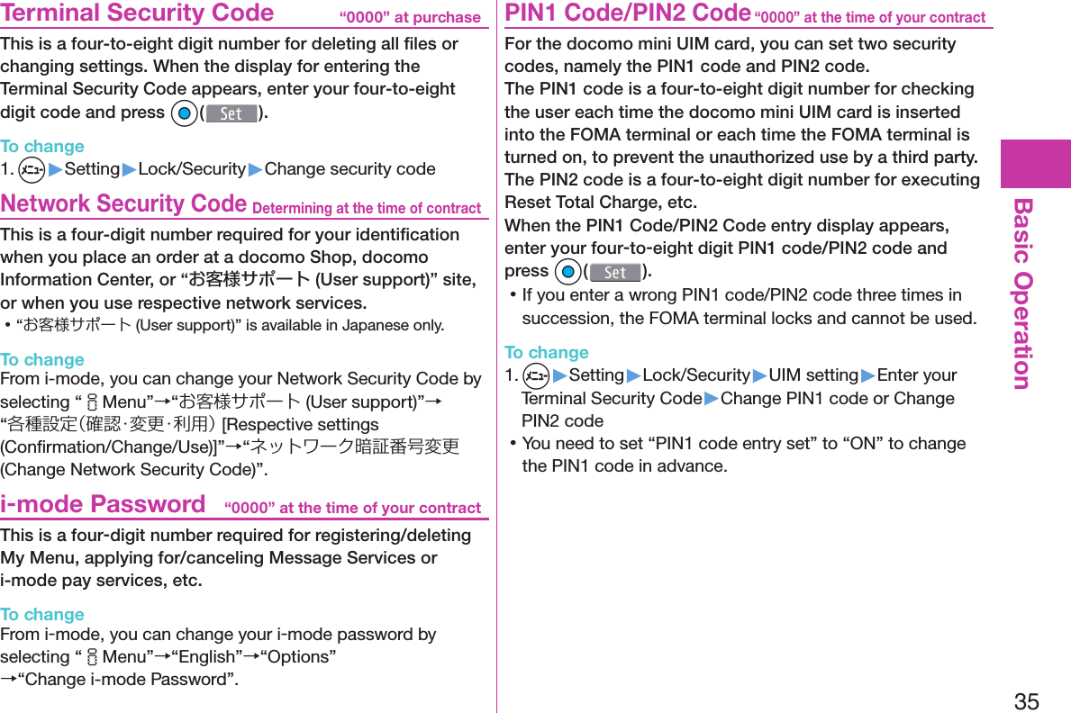 35Basic Operation“0000” at purchase  Terminal Security CodeThis is a four-to-eight digit number for deleting all ﬁ les or changing settings. When the display for entering the Terminal Security Code appears, enter your four-to-eight digit code and press Oo( ).To change1. m▶Setting▶Lock/Security▶Change security codeDetermining at the time of contract Network Security CodeThis is a four-digit number required for your identiﬁ cation when you place an order at a docomo Shop, docomo Information Center, or “お客様サポート (User support)” site, or when you use respective network services. 󱛡“お客様サポート (User support)” is available in Japanese only.To changeFrom i-mode, you can change your Network Security Code by selecting “iMenu”→“お客様サポート (User support)”→“各種設定（確認・変更・利用） [Respective settings (Conﬁ rmation/Change/Use)]”→“ネットワーク暗証番号変更 (Change Network Security Code)”.“0000” at the time of your contract i-mode PasswordThis is a four-digit number required for registering/deleting My Menu, applying for/canceling Message Services or i-mode pay services, etc.To changeFrom i-mode, you can change your i-mode password by selecting “iMenu”→“English”→“Options”→“Change i-mode Password”.“0000” at the time of your contract PIN1 Code/ PIN2 CodeFor the docomo mini UIM card, you can set two security codes, namely the PIN1 code and PIN2 code.The PIN1 code is a four-to-eight digit number for checking the user each time the docomo mini UIM card is inserted into the FOMA terminal or each time the FOMA terminal is turned on, to prevent the unauthorized use by a third party.The PIN2 code is a four-to-eight digit number for executing Reset Total Charge, etc.When the PIN1 Code/PIN2 Code entry display appears, enter your four-to-eight digit PIN1 code/PIN2 code and press Oo(). 󱛡If you enter a wrong PIN1 code/PIN2 code three times in succession, the FOMA terminal locks and cannot be used.To change1. m▶Setting▶Lock/Security▶UIM setting▶Enter your Terminal Security Code▶Change PIN1 code or Change PIN2 code 󱛡You need to set “PIN1 code entry set” to “ON” to change the PIN1 code in advance.