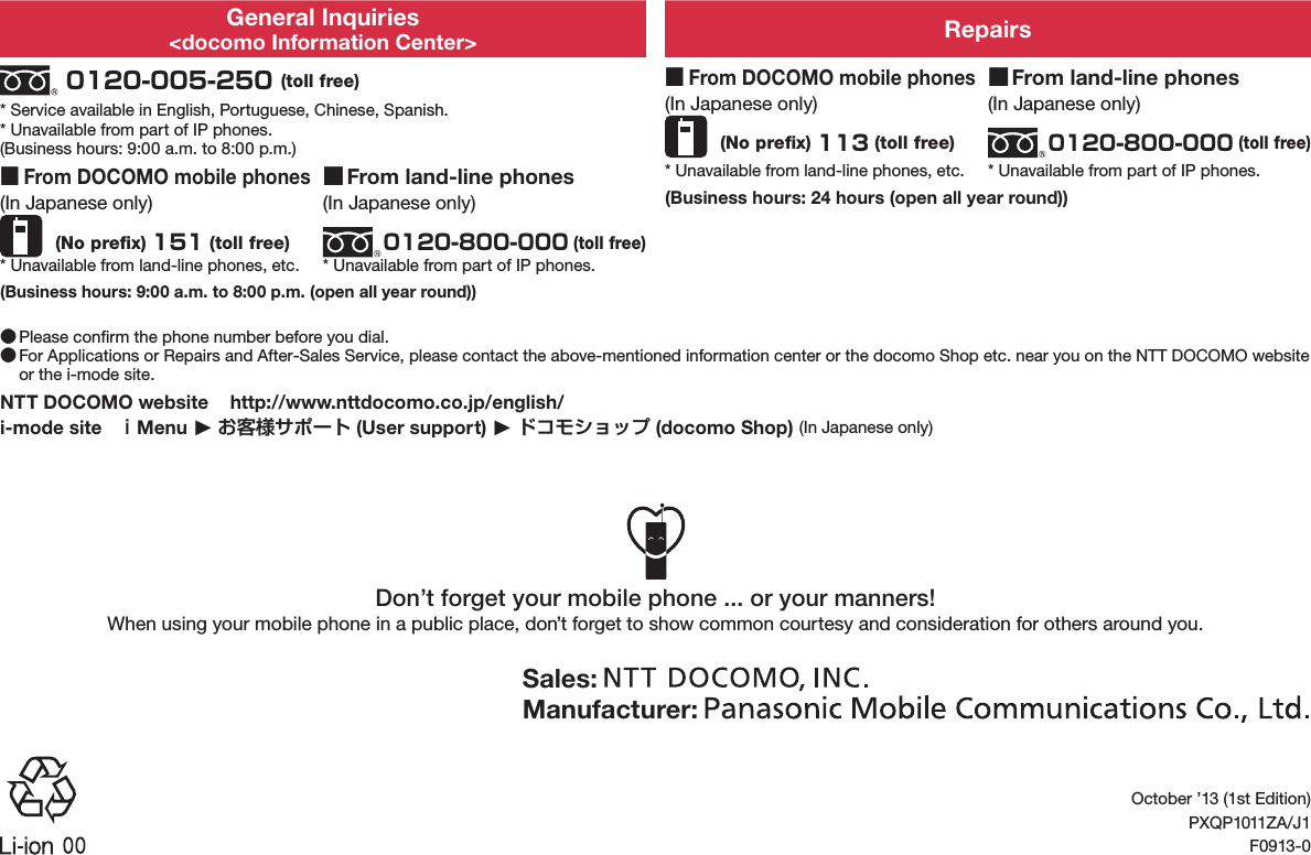 General Inquiries&lt;docomo Information Center&gt; Repairs 0120-005-250 (toll free)* Service available in English, Portuguese, Chinese, Spanish.* Unavailable from part of IP phones.(Business hours: 9:00 a.m. to 8:00 p.m.) ■From DOCOMO mobile phones(In Japanese only) (No preﬁx) 113 (toll free)* Unavailable from land-line phones, etc. ■From land-line phones(In Japanese only)0120-800-000 (toll free)* Unavailable from part of IP phones. ■From DOCOMO mobile phones(In Japanese only) (No preﬁx) 151 (toll free)* Unavailable from land-line phones, etc. ■From land-line phones(In Japanese only)0120-800-000 (toll free)* Unavailable from part of IP phones.(Business hours: 24 hours (open all year round))(Business hours: 9:00 a.m. to 8:00 p.m. (open all year round)) ●Please conﬁrm the phone number before you dial. ●For Applications or Repairs and After-Sales Service, please contact the above-mentioned information center or the docomo Shop etc. near you on the NTT DOCOMO website or the i-mode site.NTT DOCOMO website   (http://www.nttdocomo.co.jp/english/)i-mode site   ｉMenu ▶ お客様サポート (User support) ▶ ドコモショップ (docomo Shop) (In Japanese only)Don’t forget your mobile phone ... or your manners!When using your mobile phone in a public place, don’t forget to show common courtesy and consideration for others around you.Sales: Manufacturer: October ’13 (1st Edition)PXQP1011ZA/J1F0913-0