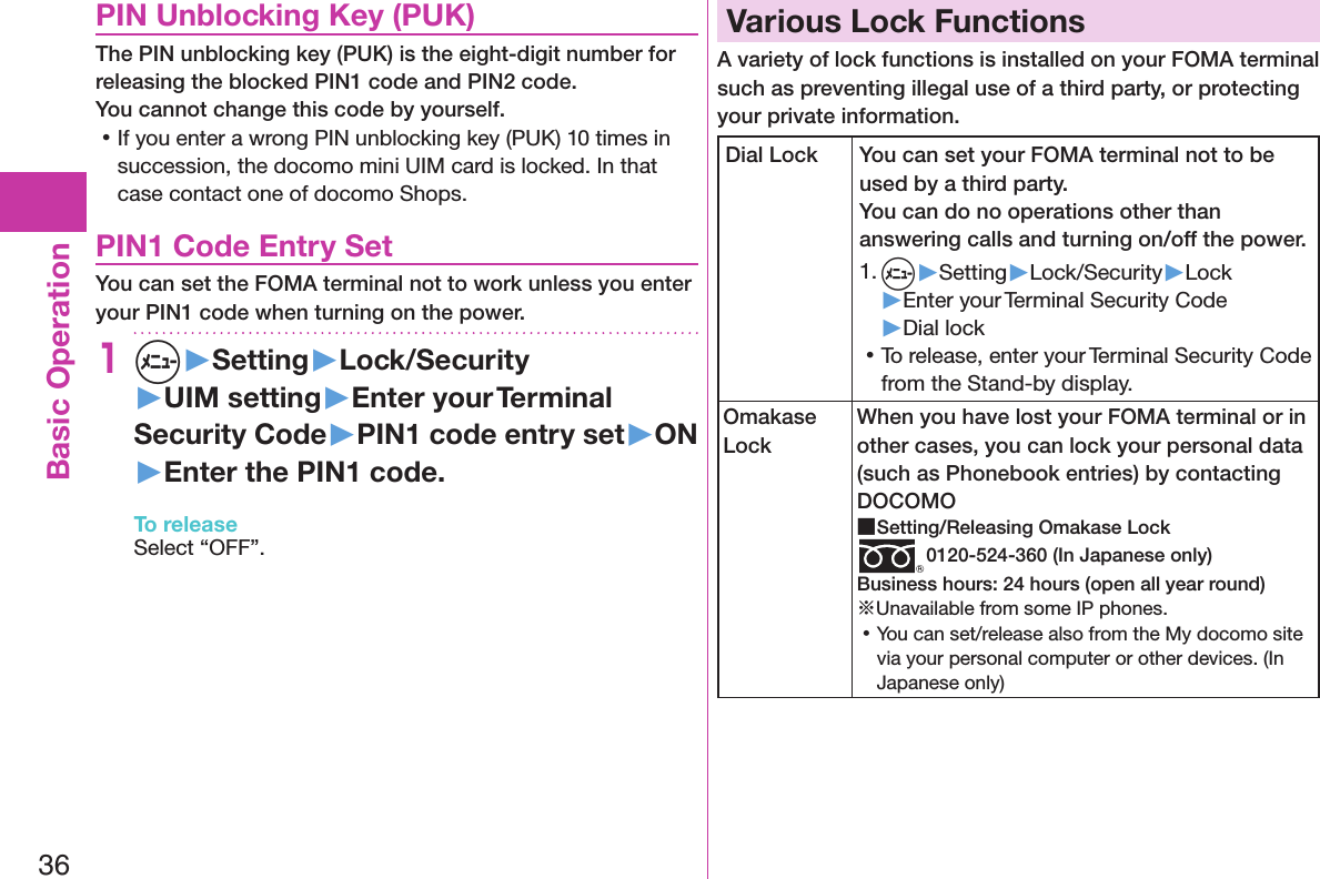 36Basic OperationPIN Unblocking Key (PUK)The PIN unblocking key (PUK) is the eight-digit number for releasing the blocked PIN1 code and PIN2 code.  You cannot change this code by yourself. 󱛡If you enter a wrong PIN unblocking key (PUK) 10 times in succession, the docomo mini UIM card is locked. In that case contact one of docomo Shops.PIN1 Code Entry SetYou can set the FOMA terminal not to work unless you enter your PIN1 code when turning on the power.1m▶Setting▶Lock/Security▶UIM setting▶Enter your Terminal Security Code▶PIN1 code entry set▶ON▶Enter the PIN1 code.To releaseSelect “OFF”.Various Lock FunctionsA variety of lock functions is installed on your FOMA terminal such as preventing illegal use of a third party, or protecting your private information.Dial Lock You can set your FOMA terminal not to be used by a third party.  You can do no operations other than answering calls and turning on/off the power.1. m▶Setting▶Lock/Security▶Lock▶Enter your Terminal Security Code▶Dial lock 󱛡To release, enter your Terminal Security Code from the Stand-by display.Omakase LockWhen you have lost your FOMA terminal or in other cases, you can lock your personal data (such as Phonebook entries) by contacting DOCOMO ■Setting/Releasing Omakase Lock0120-524-360 (In Japanese only)Business hours: 24 hours (open all year round)※Unavailable from some IP phones. 󱛡You can set/release also from the My docomo site via your personal computer or other devices. (In Japanese only)