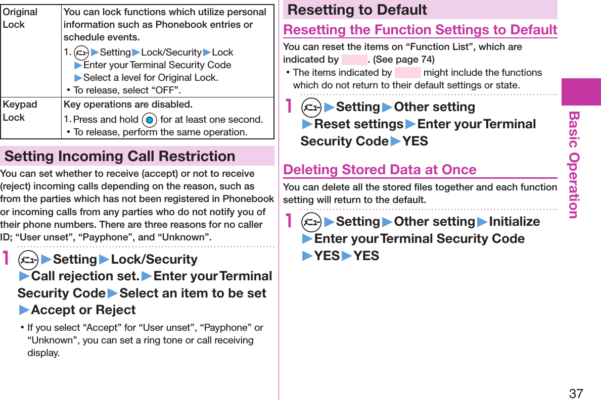 37Basic OperationOriginal LockYou can lock functions which utilize personal information such as Phonebook entries or schedule events.1. m▶Setting▶Lock/Security▶Lock▶Enter your Terminal Security Code▶Select a level for Original Lock. 󱛡To release, select “OFF”.Keypad LockKey operations are disabled.1. Press and hold Oo for at least one second. 󱛡To release, perform the same operation.Setting Incoming Call RestrictionYou can set whether to receive (accept) or not to receive (reject) incoming calls depending on the reason, such as from the parties which has not been registered in Phonebook or incoming calls from any parties who do not notify you of their phone numbers. There are three reasons for no caller ID; “User unset”, “Payphone”, and “Unknown”.1m▶Setting▶Lock/Security▶Call rejection set.▶Enter your Terminal Security Code▶Select an item to be set▶Accept or Reject 󱛡If you select “Accept” for “User unset”, “Payphone” or “Unknown”, you can set a ring tone or call receiving display.Resetting to DefaultResetting the Function Settings to DefaultYou can reset the items on “Function List”, which are indicated by  . (See page 74) 󱛡The items indicated by   might include the functions which do not return to their default settings or state.1m▶Setting▶Other setting▶Reset settings▶Enter your Terminal Security Code▶YESDeleting Stored Data at OnceYou can delete all the stored ﬁles together and each function setting will return to the default.1m▶Setting▶Other setting▶Initialize▶Enter your Terminal Security Code▶YES▶YES