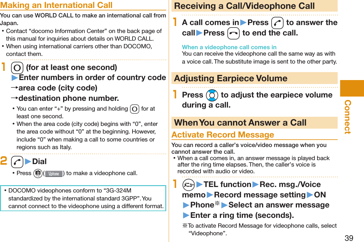 39Connect Making an International CallYou can use  WORLD CALL to make an international call from Japan. 󱛡Contact “docomo Information Center” on the back page of this manual for inquiries about details on WORLD CALL. 󱛡When using international carriers other than DOCOMO, contact them.10 (for at least one second)▶Enter numbers in order of country code→area code (city code)→destination phone number. 󱛡You can enter “+” by pressing and holding 0 for at least one second. 󱛡When the area code (city code) begins with “0”, enter the area code without “0” at the beginning. However, include “0” when making a call to some countries or regions such as Italy.2d▶Dial 󱛡Press c() to make a videophone call. 󱛡DOCOMO videophones conform to “3G-324M standardized by the international standard 3GPP”. You cannot connect to the videophone using a different format.  Receiving a Call/Videophone Call1A call comes in▶Press d to answer the call▶Press h to end the call.When a videophone call comes inYou can receive the videophone call the same way as with a voice call. The substitute image is sent to the other party. Adjusting Earpiece Volume1Press Bo to adjust the earpiece volume during a call. When You cannot Answer a Call  Activate Record MessageYou can record a caller’s voice/video message when you cannot answer the call. 󱛡When a call comes in, an answer message is played back after the ring time elapses. Then, the caller’s voice is recorded with audio or video.1m▶TEL function▶Rec. msg./Voice memo▶Record message setting▶ON▶Phone※▶Select an answer message▶Enter a ring time (seconds).※To activate Record Message for videophone calls, select “Videophone”.