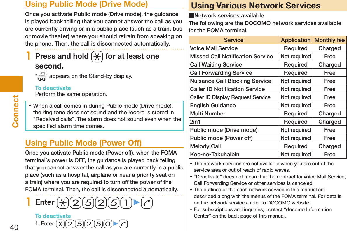 40Connect  Using Public Mode (Drive Mode)Once you activate Public mode (Drive mode), the guidance is played back telling that you cannot answer the call as you are currently driving or in a public place (such as a train, bus or movie theater) where you should refrain from speaking on the phone. Then, the call is disconnected automatically.1Press and hold a for at least one second.“” appears on the Stand-by display.To deactivatePerform the same operation. 󱛡When a call comes in during Public mode (Drive mode), the ring tone does not sound and the record is stored in “Received calls”. The alarm does not sound even when the speciﬁ ed alarm time comes.  Using Public Mode (Power Off)Once you activate Public mode (Power off), when the FOMA terminal’s power is OFF, the guidance is played back telling that you cannot answer the call as you are currently in a public place (such as a hospital, airplane or near a priority seat on a train) where you are required to turn off the power of the FOMA terminal. Then, the call is disconnected automatically.1Enter a25251▶dTo deactivate1. Enter a25250▶d  Using Various Network Services ■Network services availableThe following are the DOCOMO network services available for the FOMA terminal.Service ApplicationMonthly feeVoice Mail Service Required ChargedMissed Call Notiﬁ cation ServiceNot requiredFreeCall Waiting Service Required ChargedCall Forwarding Service Required FreeNuisance Call Blocking ServiceNot requiredFreeCaller ID Notiﬁ cation ServiceNot requiredFreeCaller ID Display Request ServiceNot requiredFreeEnglish GuidanceNot requiredFreeMulti Number Required Charged2in1 Required ChargedPublic mode (Drive mode)Not requiredFreePublic mode (Power off)Not requiredFreeMelody Call Required ChargedKoe-no-TakuhaibinNot requiredFree 󱛡The network services are not available when you are out of the service area or out of reach of radio waves. 󱛡“Deactivate” does not mean that the contract for Voice Mail Service, Call Forwarding Service or other services is canceled. 󱛡The outlines of the each network service in this manual are described along with the menus of the FOMA terminal. For details on the network services, refer to DOCOMO website. 󱛡For subscriptions and inquiries, contact “docomo Information Center” on the back page of this manual. 