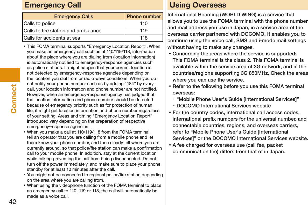 42ConnectEmergency CallEmergency Calls Phone numberCalls to police 110Calls to ﬁre station and ambulance 119Calls for accidents at sea 118 󱛡This FOMA terminal supports “Emergency Location Report”. When you make an emergency call such as at 110/119/118, information about the place where you are dialing from (location information) is automatically notiﬁed to emergency-response agencies such as police stations. It might happen that your correct location is not detected by emergency-response agencies depending on the location you dial from or radio wave conditions. When you do not notify your phone number such as by adding “184” by every call, your location information and phone number are not notiﬁed. However, when an emergency-response agency has judged that the location information and phone number should be detected because of emergency priority such as for protection of human life, it might get location information and phone number regardless of your setting. Areas and timing “Emergency Location Report” introduced vary depending on the preparation of respective emergency-response agencies. 󱛡When you make a call at 110/119/118 from the FOMA terminal, tell an operator that you are calling from a mobile phone and let them know your phone number, and then clearly tell where you are currently around, so that police/ﬁre station can make a conﬁrmation call to your mobile phone. In addition, stay at the current location while talking preventing the call from being disconnected. Do not turn off the power immediately, and make sure to place your phone standby for at least 10 minutes after the call. 󱛡You might not be connected to regional police/ﬁre station depending on the area where you are calling from. 󱛡When using the videophone function of the FOMA terminal to place an emergency call to 110, 119 or 118, the call will automatically be made as a voice call.Using OverseasInternational Roaming (WORLD WING) is a service that allows you to use the FOMA terminal with the phone number and mail address you use in Japan, in a service area of the overseas carrier partnered with DOCOMO. It enables you to continue using the voice call, SMS and i-mode mail settings without having to make any changes. 󱛡Concerning the areas where the service is supported: This FOMA terminal is the class 2. This FOMA terminal is available within the service area of 3G network, and in the countries/regions supporting 3G 850MHz. Check the areas where you can use the service. 󱛡Refer to the following before you use this FOMA terminal overseas:・ “Mobile Phone User’s Guide [International Services]”・ DOCOMO International Services website 󱛡For the country codes, international call access codes, international preﬁx numbers for the universal number, and connectable countries, regions, and overseas carriers, refer to “Mobile Phone User’s Guide [International Services]” or the DOCOMO International Services website. 󱛡A fee charged for overseas use (call fee, packet communication fee) differs from that of in Japan.