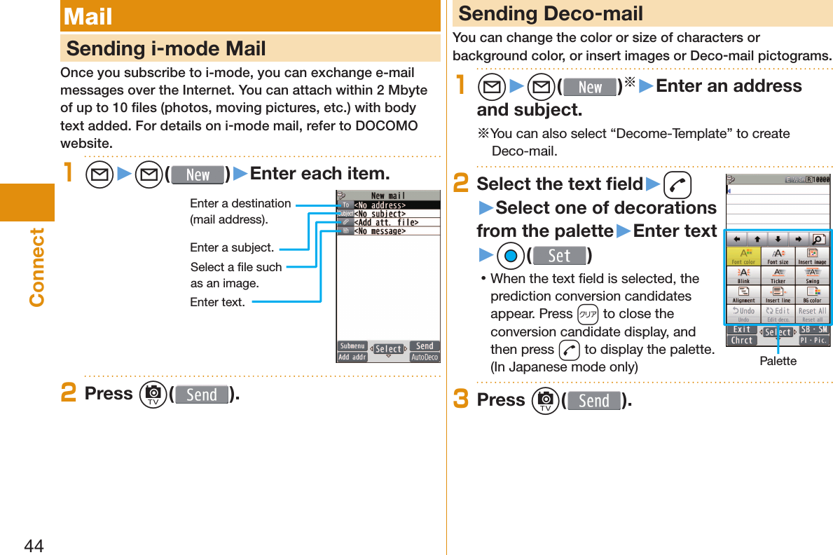 44Connect Mail     Sending i-mode MailOnce you subscribe to i-mode, you can exchange e-mail messages over the Internet. You can attach within 2 Mbyte of up to 10 ﬁ les (photos, moving pictures, etc.) with body text added. For details on i-mode mail, refer to DOCOMO website.1l▶l( )▶Enter each item.Enter a destination (mail address).Enter a subject.Enter text.Select a ﬁ le such as an image.2Press c( ). Sending Deco-mailYou can change the color or size of characters or background color, or insert images or Deco-mail pictograms.1l▶l( )※▶Enter an address and subject.※You can also select “Decome-Template” to create Deco-mail.2Select the text ﬁ eld▶d▶Select one of decorations from the palette▶Enter text▶Oo( ) 󱛡When the text ﬁ eld is selected, the prediction conversion candidates appear. Press r to close the conversion candidate display, and then press d to display the palette. (In Japanese mode only) Palette3Press c( ).