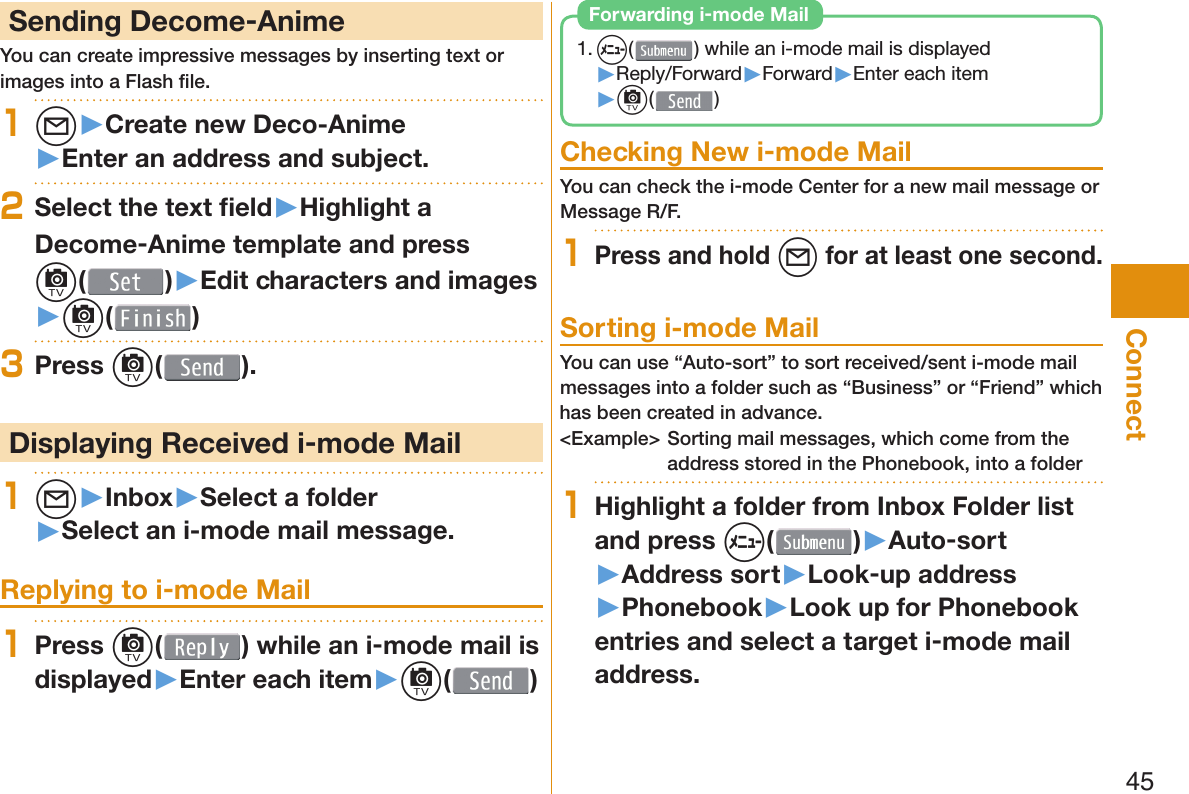45Connect Sending Decome-AnimeYou can create impressive messages by inserting text or images into a Flash ﬁ le.1l▶Create new Deco-Anime▶Enter an address and subject.2Select the text ﬁ eld▶Highlight a Decome-Anime template and press c()▶Edit characters and images▶c( )3Press c( ). Displaying Received i-mode Mail1l▶Inbox▶Select a folder▶Select an i-mode mail message. Replying to i-mode Mail1Press c( ) while an i-mode mail is displayed▶Enter each item▶c( )1. m() while an i-mode mail is displayed▶Reply/Forward▶Forward▶Enter each item▶c( ) Forwarding i-mode Mail Checking New i-mode MailYou can check the i-mode Center for a new mail message or Message R/F.1Press and hold l for at least one second. Sorting i-mode MailYou can use “Auto-sort” to sort received/sent i-mode mail messages into a folder such as “Business” or “Friend” which has been created in advance.&lt;Example&gt; Sorting mail messages, which come from the address stored in the Phonebook, into a folder1Highlight a folder from Inbox Folder list and press m()▶Auto-sort▶Address sort▶Look-up address▶Phonebook▶Look up for Phonebook entries and select a target i-mode mail address.