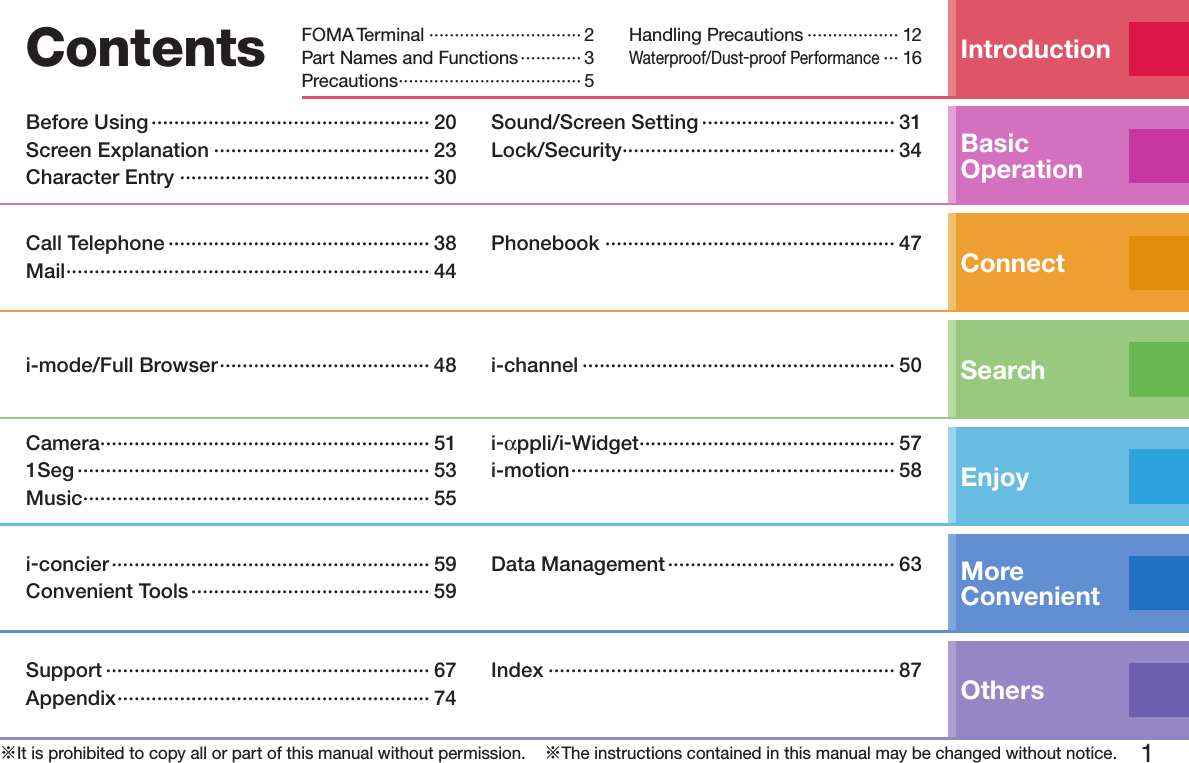 1※It is prohibited to copy all or part of this manual without permission.    ※The instructions contained in this manual may be changed without notice.Contents IntroductionFOMA Terminal ······························ 2Part Names and Functions ············ 3Precautions ···································· 5Handling Precautions ·················· 12Waterproof/Dust-proof Performance ··· 16Basic OperationBefore Using ················································· 20Screen Explanation ······································ 23Character Entry ············································ 30Sound/Screen Setting ·································· 31Lock/Security ················································ 34ConnectCall Telephone ·············································· 38Mail ································································ 44Phonebook ··················································· 47Searchi-mode/Full Browser ····································· 48 i-channel ······················································· 50EnjoyCamera ·························································· 511Seg ······························································ 53Music ····························································· 55i-αppli/i-Widget ············································· 57i-motion ························································· 58More  Convenienti-concier ························································ 59Convenient Tools ·········································· 59Data Management ········································ 63OthersSupport ························································· 67Appendix ······················································· 74Index ····························································· 87