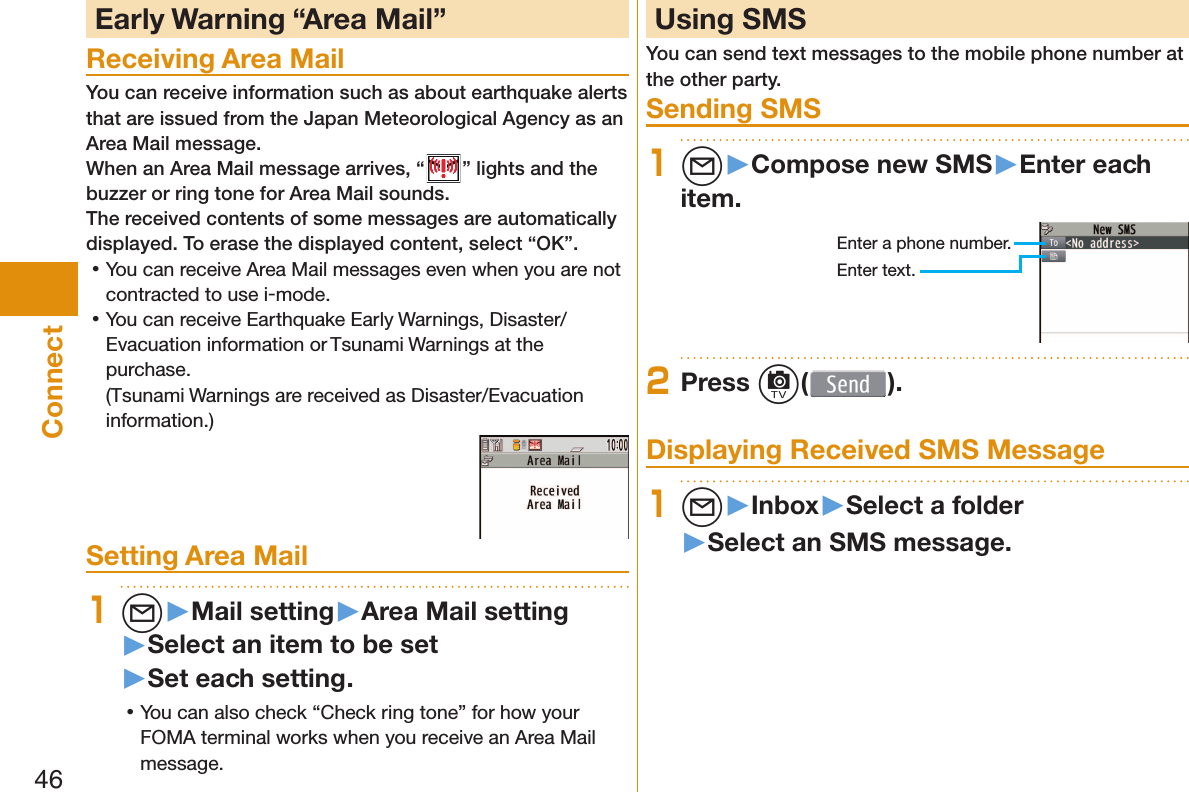 46Connect Early Warning “ Area Mail”Receiving Area MailYou can receive information such as about earthquake alerts that are issued from the Japan Meteorological Agency as an Area Mail message. When an Area Mail message arrives, “ ” lights and the buzzer or ring tone for Area Mail sounds.The received contents of some messages are automatically displayed. To erase the displayed content, select “OK”. 󱛡You can receive Area Mail messages even when you are not contracted to use i-mode. 󱛡You can receive Earthquake Early Warnings, Disaster/Evacuation information or Tsunami Warnings at the purchase.(Tsunami Warnings are received as Disaster/Evacuation information.)Setting Area Mail1l▶Mail setting▶Area Mail setting▶Select an item to be set▶Set each setting. 󱛡You can also check “Check ring tone” for how your FOMA terminal works when you receive an Area Mail message. Using SMSYou can send text messages to the mobile phone number at the other party.  Sending SMS1l▶Compose new SMS▶Enter each item.Enter a phone number.Enter text.2Press c( ). Displaying Received SMS Message1l▶Inbox▶Select a folder▶Select an SMS message.