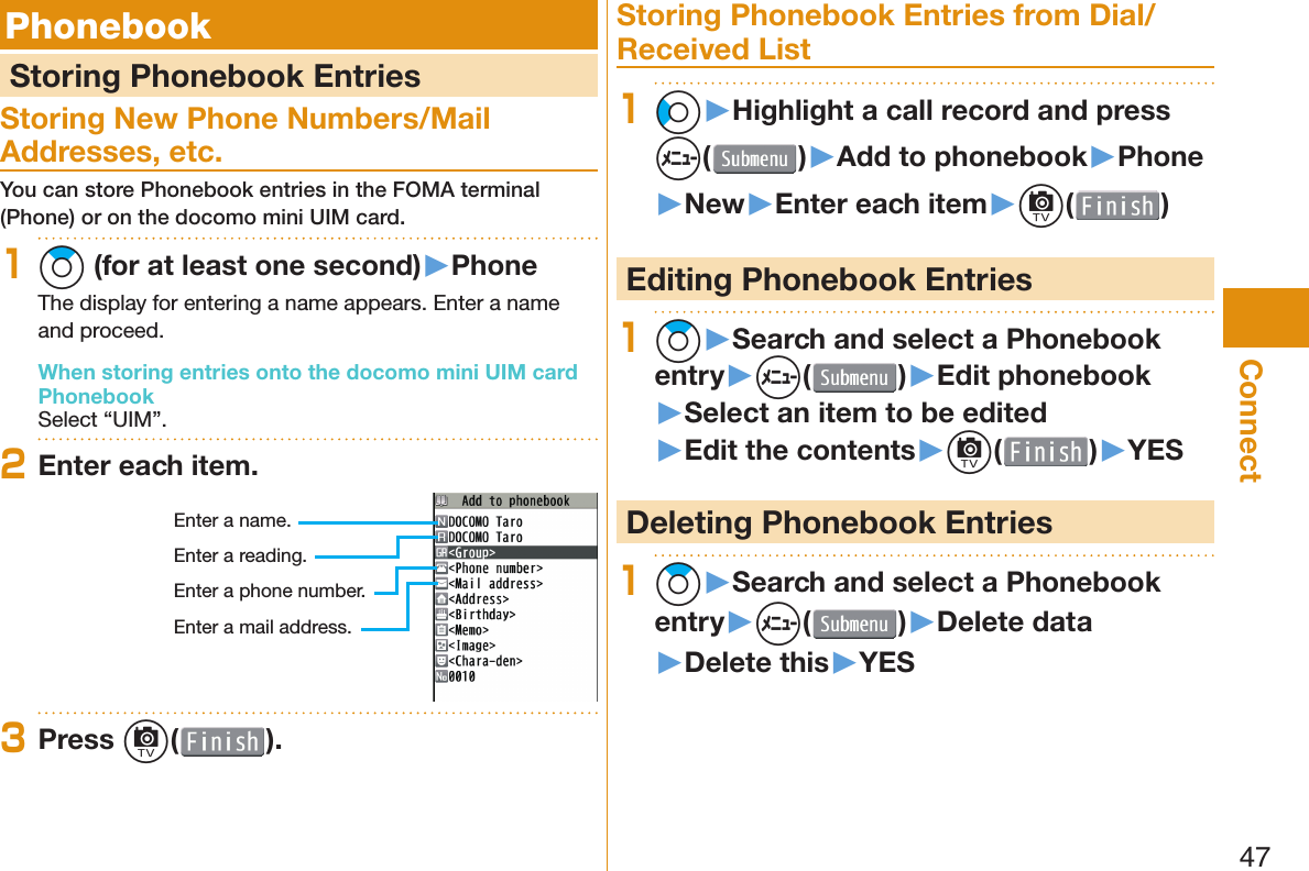 47Connect  Phonebook  Storing Phonebook EntriesStoring New Phone Numbers/Mail Addresses, etc.You can store Phonebook entries in the FOMA terminal (Phone) or on the docomo mini UIM card.1Zo (for at least one second)▶PhoneThe display for entering a name appears. Enter a name and proceed.When storing entries onto the docomo mini UIM card PhonebookSelect “UIM”.2Enter each item.Enter a name.Enter a reading.Enter a phone number.Enter a mail address.3Press c( ).Storing Phonebook Entries from Dial/Received List1Co▶Highlight a call record and press m()▶Add to phonebook▶Phone▶New▶Enter each item▶c( ) Editing Phonebook Entries1Zo▶Search and select a Phonebook entry▶m( )▶Edit phonebook▶Select an item to be edited▶Edit the contents▶c( )▶YES Deleting Phonebook Entries1Zo▶Search and select a Phonebook entry▶m( )▶Delete data▶Delete this▶YES