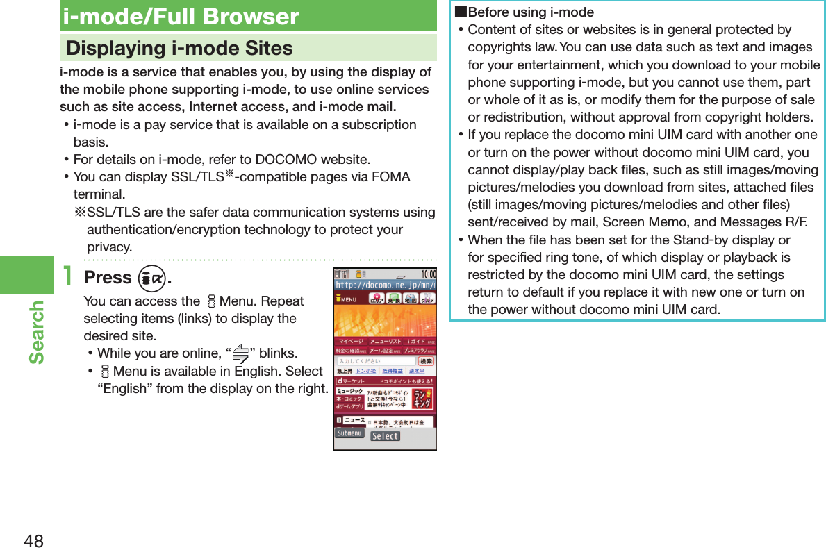 48Search i-mode/Full Browser    Displaying i-mode Sitesi-mode is a service that enables you, by using the display of the mobile phone supporting i-mode, to use online services such as site access, Internet access, and i-mode mail. 󱛡i-mode is a pay service that is available on a subscription basis. 󱛡For details on i-mode, refer to DOCOMO website. 󱛡You can display SSL/TLS※-compatible pages via FOMA terminal.※SSL/TLS are the safer data communication systems using authentication/encryption technology to protect your privacy.1Press i.You can access the iMenu. Repeat selecting items (links) to display the desired site. 󱛡While you are online, “ ” blinks. 󱛡iMenu is available in English. Select “English” from the display on the right. ■Before using i-mode 󱛡Content of sites or websites is in general protected by copyrights law. You can use data such as text and images for your entertainment, which you download to your mobile phone supporting i-mode, but you cannot use them, part or whole of it as is, or modify them for the purpose of sale or redistribution, without approval from copyright holders. 󱛡If you replace the docomo mini UIM card with another one or turn on the power without docomo mini UIM card, you cannot display/play back ﬁ les, such as still images/moving pictures/melodies you download from sites, attached ﬁ les (still images/moving pictures/melodies and other ﬁ les) sent/received by mail, Screen Memo, and Messages R/F. 󱛡When the ﬁ le has been set for the Stand-by display or for speciﬁ ed ring tone, of which display or playback is restricted by the docomo mini UIM card, the settings return to default if you replace it with new one or turn on the power without docomo mini UIM card.